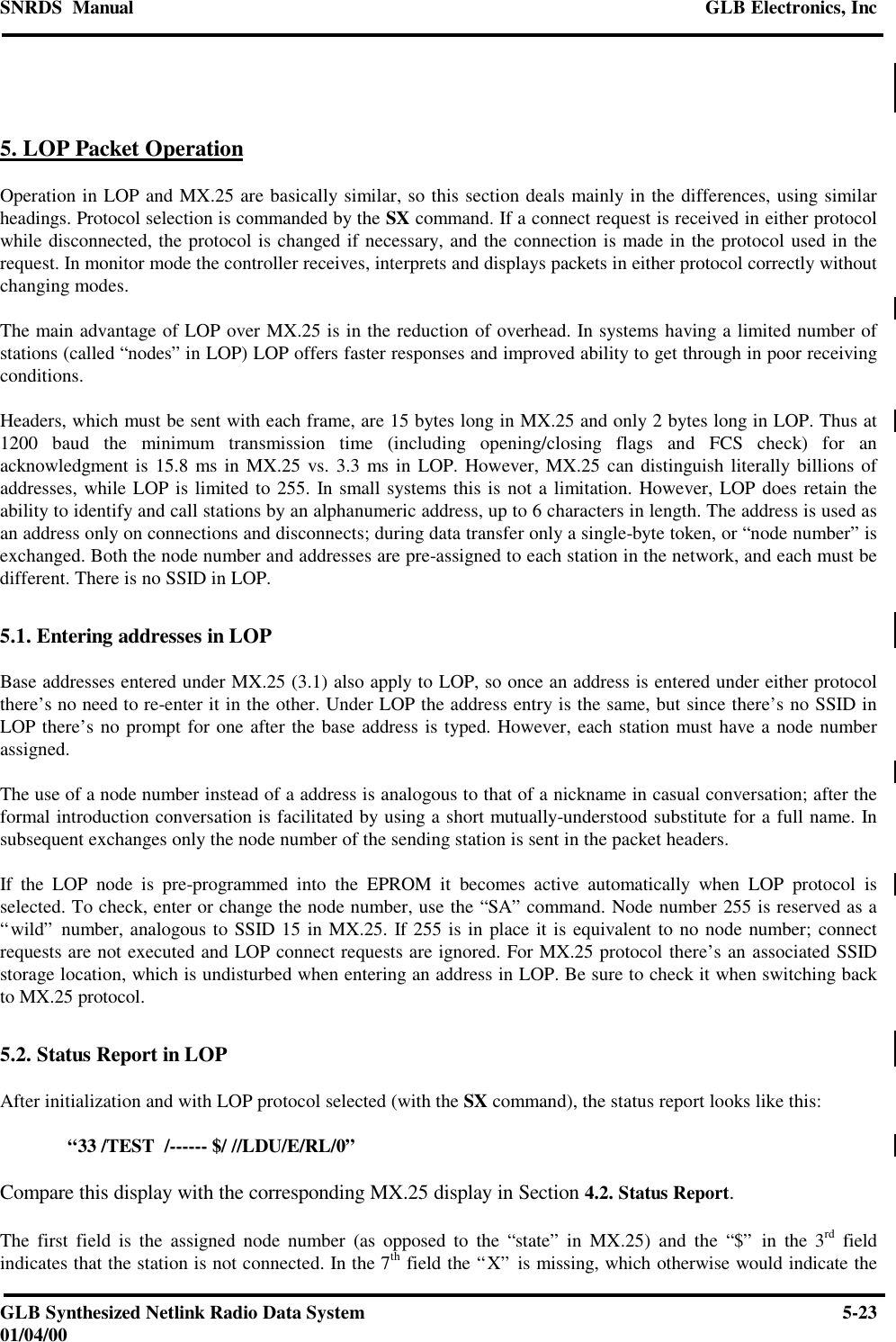 SNRDS  Manual GLB Electronics, IncGLB Synthesized Netlink Radio Data System 5-2301/04/005. LOP Packet OperationOperation in LOP and MX.25 are basically similar, so this section deals mainly in the differences, using similarheadings. Protocol selection is commanded by the SX command. If a connect request is received in either protocolwhile disconnected, the protocol is changed if necessary, and the connection is made in the protocol used in therequest. In monitor mode the controller receives, interprets and displays packets in either protocol correctly withoutchanging modes.The main advantage of LOP over MX.25 is in the reduction of overhead. In systems having a limited number ofstations (called “nodes” in LOP) LOP offers faster responses and improved ability to get through in poor receivingconditions.Headers, which must be sent with each frame, are 15 bytes long in MX.25 and only 2 bytes long in LOP. Thus at1200 baud the minimum transmission time (including opening/closing flags and FCS check) for anacknowledgment is 15.8 ms in MX.25 vs. 3.3 ms in LOP. However, MX.25 can distinguish literally billions ofaddresses, while LOP is limited to 255. In small systems this is not a limitation. However, LOP does retain theability to identify and call stations by an alphanumeric address, up to 6 characters in length. The address is used asan address only on connections and disconnects; during data transfer only a single-byte token, or “node number” isexchanged. Both the node number and addresses are pre-assigned to each station in the network, and each must bedifferent. There is no SSID in LOP.5.1. Entering addresses in LOPBase addresses entered under MX.25 (3.1) also apply to LOP, so once an address is entered under either protocolthere’s no need to re-enter it in the other. Under LOP the address entry is the same, but since there’s no SSID inLOP there’s no prompt for one after the base address is typed. However, each station must have a node numberassigned.The use of a node number instead of a address is analogous to that of a nickname in casual conversation; after theformal introduction conversation is facilitated by using a short mutually-understood substitute for a full name. Insubsequent exchanges only the node number of the sending station is sent in the packet headers.If the LOP node is pre-programmed into the EPROM it becomes active automatically when LOP protocol isselected. To check, enter or change the node number, use the “SA” command. Node number 255 is reserved as a“wild” number, analogous to SSID 15 in MX.25. If 255 is in place it is equivalent to no node number; connectrequests are not executed and LOP connect requests are ignored. For MX.25 protocol there’s an associated SSIDstorage location, which is undisturbed when entering an address in LOP. Be sure to check it when switching backto MX.25 protocol.5.2. Status Report in LOPAfter initialization and with LOP protocol selected (with the SX command), the status report looks like this:“33 /TEST  /------ $/ //LDU/E/RL/0”Compare this display with the corresponding MX.25 display in Section 4.2. Status Report.The first field is the assigned node number (as opposed to the “state” in MX.25) and the “$” in the 3rd fieldindicates that the station is not connected. In the 7th field the “X” is missing, which otherwise would indicate the