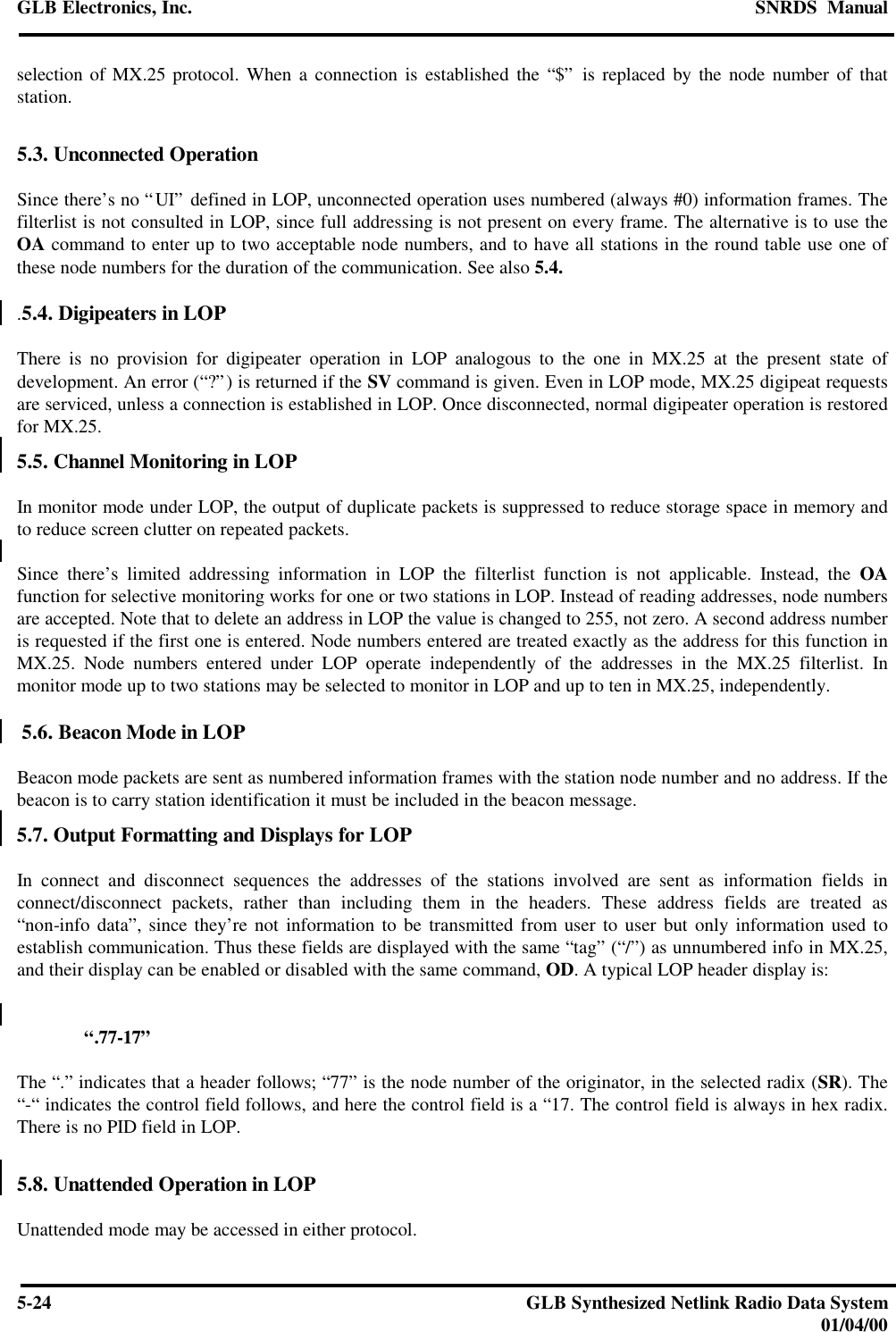 GLB Electronics, Inc. SNRDS  Manual5-24 GLB Synthesized Netlink Radio Data System01/04/00selection of MX.25 protocol. When a connection is established the “$” is replaced by the node number of thatstation.5.3. Unconnected OperationSince there’s no “UI” defined in LOP, unconnected operation uses numbered (always #0) information frames. Thefilterlist is not consulted in LOP, since full addressing is not present on every frame. The alternative is to use theOA command to enter up to two acceptable node numbers, and to have all stations in the round table use one ofthese node numbers for the duration of the communication. See also 5.4..5.4. Digipeaters in LOPThere is no provision for digipeater operation in LOP analogous to the one in MX.25 at the present state ofdevelopment. An error (“?”) is returned if the SV command is given. Even in LOP mode, MX.25 digipeat requestsare serviced, unless a connection is established in LOP. Once disconnected, normal digipeater operation is restoredfor MX.25.5.5. Channel Monitoring in LOPIn monitor mode under LOP, the output of duplicate packets is suppressed to reduce storage space in memory andto reduce screen clutter on repeated packets.Since there’s limited addressing information in LOP the filterlist function is not applicable. Instead, the OAfunction for selective monitoring works for one or two stations in LOP. Instead of reading addresses, node numbersare accepted. Note that to delete an address in LOP the value is changed to 255, not zero. A second address numberis requested if the first one is entered. Node numbers entered are treated exactly as the address for this function inMX.25. Node numbers entered under LOP operate independently of the addresses in the MX.25 filterlist. Inmonitor mode up to two stations may be selected to monitor in LOP and up to ten in MX.25, independently. 5.6. Beacon Mode in LOPBeacon mode packets are sent as numbered information frames with the station node number and no address. If thebeacon is to carry station identification it must be included in the beacon message.5.7. Output Formatting and Displays for LOPIn connect and disconnect sequences the addresses of the stations involved are sent as information fields inconnect/disconnect packets, rather than including them in the headers. These address fields are treated as“non-info data”, since they’re not information to be transmitted from user to user but only information used toestablish communication. Thus these fields are displayed with the same “tag” (“/”) as unnumbered info in MX.25,and their display can be enabled or disabled with the same command, OD. A typical LOP header display is:“.77-17”The “.” indicates that a header follows; “77” is the node number of the originator, in the selected radix (SR). The“-“ indicates the control field follows, and here the control field is a “17. The control field is always in hex radix.There is no PID field in LOP.5.8. Unattended Operation in LOPUnattended mode may be accessed in either protocol.