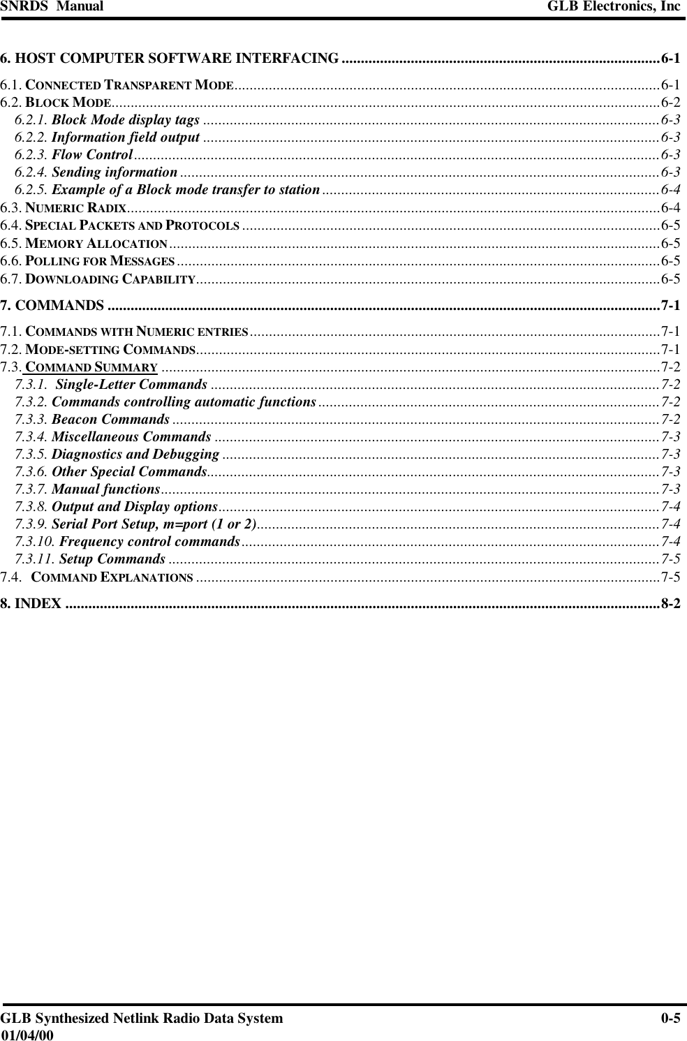 SNRDS  Manual GLB Electronics, IncGLB Synthesized Netlink Radio Data System 0-501/04/006. HOST COMPUTER SOFTWARE INTERFACING ...................................................................................6-16.1. CONNECTED TRANSPARENT MODE...............................................................................................................6-16.2. BLOCK MODE...............................................................................................................................................6-26.2.1. Block Mode display tags .......................................................................................................................6-36.2.2. Information field output .......................................................................................................................6-36.2.3. Flow Control.........................................................................................................................................6-36.2.4. Sending information .............................................................................................................................6-36.2.5. Example of a Block mode transfer to station........................................................................................6-46.3. NUMERIC RADIX...........................................................................................................................................6-46.4. SPECIAL PACKETS AND PROTOCOLS .............................................................................................................6-56.5. MEMORY ALLOCATION................................................................................................................................6-56.6. POLLING FOR MESSAGES..............................................................................................................................6-56.7. DOWNLOADING CAPABILITY.........................................................................................................................6-57. COMMANDS ................................................................................................................................................7-17.1. COMMANDS WITH NUMERIC ENTRIES...........................................................................................................7-17.2. MODE-SETTING COMMANDS.........................................................................................................................7-17.3. COMMAND SUMMARY ..................................................................................................................................7-27.3.1.  Single-Letter Commands .....................................................................................................................7-27.3.2. Commands controlling automatic functions.........................................................................................7-27.3.3. Beacon Commands ...............................................................................................................................7-27.3.4. Miscellaneous Commands ....................................................................................................................7-37.3.5. Diagnostics and Debugging ..................................................................................................................7-37.3.6. Other Special Commands......................................................................................................................7-37.3.7. Manual functions..................................................................................................................................7-37.3.8. Output and Display options...................................................................................................................7-47.3.9. Serial Port Setup, m=port (1 or 2).........................................................................................................7-47.3.10. Frequency control commands.............................................................................................................7-47.3.11. Setup Commands ................................................................................................................................7-57.4.   COMMAND EXPLANATIONS .........................................................................................................................7-58. INDEX ...........................................................................................................................................................8-2