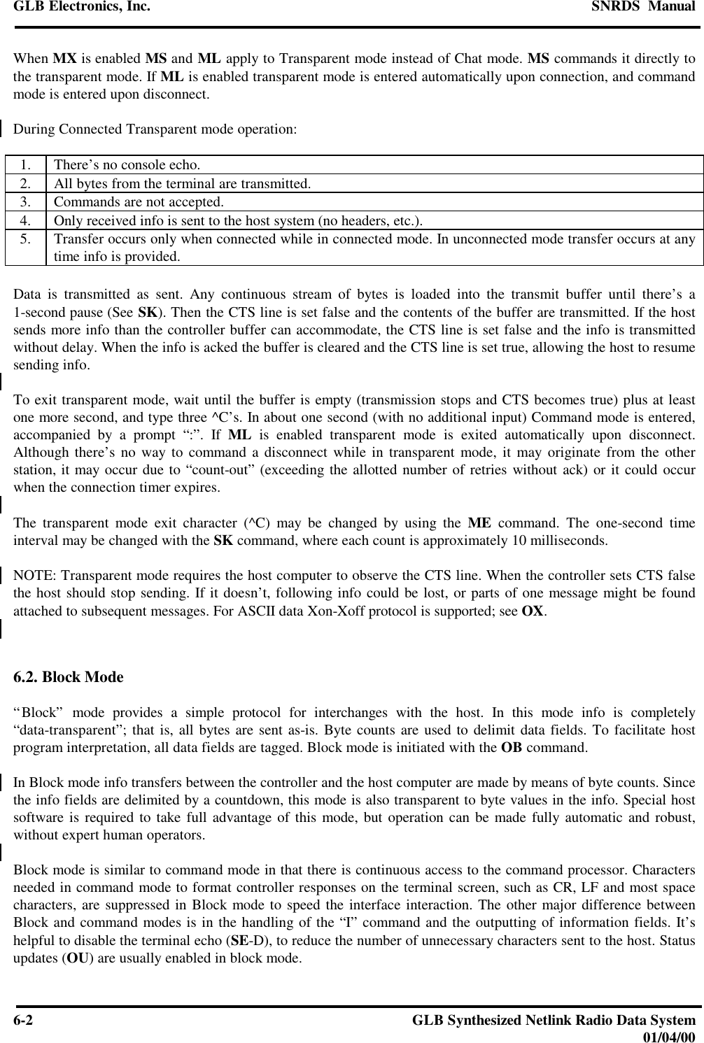 GLB Electronics, Inc. SNRDS  Manual6-2GLB Synthesized Netlink Radio Data System01/04/00When MX is enabled MS and ML apply to Transparent mode instead of Chat mode. MS commands it directly tothe transparent mode. If ML is enabled transparent mode is entered automatically upon connection, and commandmode is entered upon disconnect.During Connected Transparent mode operation:1. There’s no console echo.2. All bytes from the terminal are transmitted.3. Commands are not accepted.4. Only received info is sent to the host system (no headers, etc.).5. Transfer occurs only when connected while in connected mode. In unconnected mode transfer occurs at anytime info is provided.Data is transmitted as sent. Any continuous stream of bytes is loaded into the transmit buffer until there’s a1-second pause (See SK). Then the CTS line is set false and the contents of the buffer are transmitted. If the hostsends more info than the controller buffer can accommodate, the CTS line is set false and the info is transmittedwithout delay. When the info is acked the buffer is cleared and the CTS line is set true, allowing the host to resumesending info.To exit transparent mode, wait until the buffer is empty (transmission stops and CTS becomes true) plus at leastone more second, and type three ^C’s. In about one second (with no additional input) Command mode is entered,accompanied by a prompt “:”. If ML is enabled transparent mode is exited automatically upon disconnect.Although there’s no way to command a disconnect while in transparent mode, it may originate from the otherstation, it may occur due to “count-out” (exceeding the allotted number of retries without ack) or it could occurwhen the connection timer expires.The transparent mode exit character (^C) may be changed by using the ME command. The one-second timeinterval may be changed with the SK command, where each count is approximately 10 milliseconds.NOTE: Transparent mode requires the host computer to observe the CTS line. When the controller sets CTS falsethe host should stop sending. If it doesn’t, following info could be lost, or parts of one message might be foundattached to subsequent messages. For ASCII data Xon-Xoff protocol is supported; see OX.6.2. Block Mode“Block” mode provides a simple protocol for interchanges with the host. In this mode info is completely“data-transparent”; that is, all bytes are sent as-is. Byte counts are used to delimit data fields. To facilitate hostprogram interpretation, all data fields are tagged. Block mode is initiated with the OB command.In Block mode info transfers between the controller and the host computer are made by means of byte counts. Sincethe info fields are delimited by a countdown, this mode is also transparent to byte values in the info. Special hostsoftware is required to take full advantage of this mode, but operation can be made fully automatic and robust,without expert human operators.Block mode is similar to command mode in that there is continuous access to the command processor. Charactersneeded in command mode to format controller responses on the terminal screen, such as CR, LF and most spacecharacters, are suppressed in Block mode to speed the interface interaction. The other major difference betweenBlock and command modes is in the handling of the “I” command and the outputting of information fields. It’shelpful to disable the terminal echo (SE-D), to reduce the number of unnecessary characters sent to the host. Statusupdates (OU) are usually enabled in block mode.