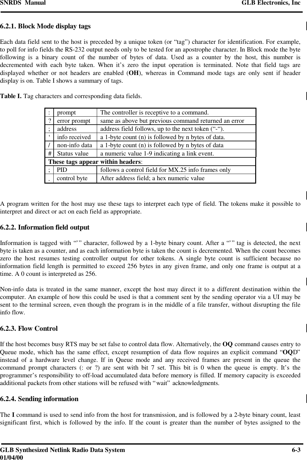 SNRDS  Manual GLB Electronics, IncGLB Synthesized Netlink Radio Data System 6-301/04/006.2.1. Block Mode display tagsEach data field sent to the host is preceded by a unique token (or “tag”) character for identification. For example,to poll for info fields the RS-232 output needs only to be tested for an apostrophe character. In Block mode the bytefollowing is a binary count of the number of bytes of data. Used as a counter by the host, this number isdecremented with each byte taken. When it’s zero the input operation is terminated. Note that field tags aredisplayed whether or not headers are enabled (OH), whereas in Command mode tags are only sent if headerdisplay is on. Table I shows a summary of tags.Table I. Tag characters and corresponding data fields.:prompt The controller is receptive to a command.?error prompt same as above but previous command returned an error;address address field follows, up to the next token (“-“).‘info received a 1-byte count (n) is followed by n bytes of data./non-info data a 1-byte count (n) is followed by n bytes of data#Status value a numeric value 1-9 indicating a link event.These tags appear within headers:;PID follows a control field for MX.25 info frames only.control byte After address field; a hex numeric valueA program written for the host may use these tags to interpret each type of field. The tokens make it possible tointerpret and direct or act on each field as appropriate.6.2.2. Information field outputInformation is tagged with “’” character, followed by a 1-byte binary count. After a “’” tag is detected, the nextbyte is taken as a counter, and as each information byte is taken the count is decremented. When the count becomeszero the host resumes testing controller output for other tokens. A single byte count is sufficient because noinformation field length is permitted to exceed 256 bytes in any given frame, and only one frame is output at atime. A 0 count is interpreted as 256.Non-info data is treated in the same manner, except the host may direct it to a different destination within thecomputer. An example of how this could be used is that a comment sent by the sending operator via a UI may besent to the terminal screen, even though the program is in the middle of a file transfer, without disrupting the fileinfo flow.6.2.3. Flow ControlIf the host becomes busy RTS may be set false to control data flow. Alternatively, the OQ command causes entry toQueue mode, which has the same effect, except resumption of data flow requires an explicit command “OQD”instead of a hardware level change. If in Queue mode and any received frames are present in the queue thecommand prompt characters (: or ?) are sent with bit 7 set. This bit is 0 when the queue is empty. It’s theprogrammer’s responsibility to off-load accumulated data before memory is filled. If memory capacity is exceededadditional packets from other stations will be refused with “wait” acknowledgments.6.2.4. Sending informationThe I command is used to send info from the host for transmission, and is followed by a 2-byte binary count, leastsignificant first, which is followed by the info. If the count is greater than the number of bytes assigned to the