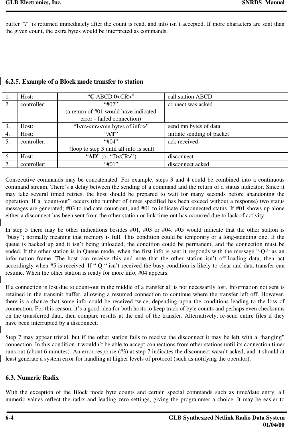 GLB Electronics, Inc. SNRDS  Manual6-4GLB Synthesized Netlink Radio Data System01/04/00buffer “?” is returned immediately after the count is read, and info isn’t accepted. If more characters are sent thanthe given count, the extra bytes would be interpreted as commands.6.2.5. Example of a Block mode transfer to station1. Host: “C ABCD 0&lt;CR&gt;”call station ABCD2. controller: “#02”(a return of #01 would have indicatederror - failed connection)connect was acked3. Host: “I&lt;n&gt;&lt;m&gt;&lt;mn bytes of info&gt;”send mn bytes of data4. Host: “AT”initiate sending of packet5. controller: “#04” (loop to step 3 until all info is sent) ack received6. Host: “AD” (or “D&lt;CR&gt;”) disconnect7. controller: “#01”disconnect ackedConsecutive commands may be concatenated. For example, steps 3 and 4 could be combined into a continuouscommand stream. There’s a delay between the sending of a command and the return of a status indicator. Since itmay take several timed retries, the host should be prepared to wait for many seconds before abandoning theoperation. If a “count-out” occurs (the number of times specified has been exceed without a response) two statusmessages are generated; #03 to indicate count-out, and #01 to indicate disconnected status. If #01 shows up aloneeither a disconnect has been sent from the other station or link time-out has occurred due to lack of activity.In step 5 there may be other indications besides #01, #03 or #04. #05 would indicate that the other station is“busy”; normally meaning that memory is full. This condition could be temporary or a long-standing one. If thequeue is backed up and it isn’t being unloaded, the condition could be permanent, and the connection must beended. If the other station is in Queue mode, when the first info is sent it responds with the message “-Q-“ as aninformation frame. The host can receive this and note that the other station isn’t off-loading data, then actaccordingly when #5 is received. If “-Q-“ isn’t received the busy condition is likely to clear and data transfer canresume. When the other station is ready for more info, #04 appears.If a connection is lost due to count-out in the middle of a transfer all is not necessarily lost. Information not sent isretained in the transmit buffer, allowing a resumed connection to continue where the transfer left off. However,there is a chance that some info could be received twice, depending upon the conditions leading to the loss ofconnection. For this reason, it’s a good idea for both hosts to keep track of byte counts and perhaps even checksumson the transferred data, then compare results at the end of the transfer. Alternatively, re-send entire files if theyhave been interrupted by a disconnect.Step 7 may appear trivial, but if the other station fails to receive the disconnect it may be left with a “hanging”connection. In this condition it wouldn’t be able to accept connections from other stations until its connection timerruns out (about 6 minutes). An error response (#3) at step 7 indicates the disconnect wasn’t acked, and it should atleast generate a system error for handling at higher levels of protocol (such as notifying the operator).6.3. Numeric RadixWith the exception of the Block mode byte counts and certain special commands such as time/date entry, allnumeric values reflect the radix and leading zero settings, giving the programmer a choice. It may be easier to