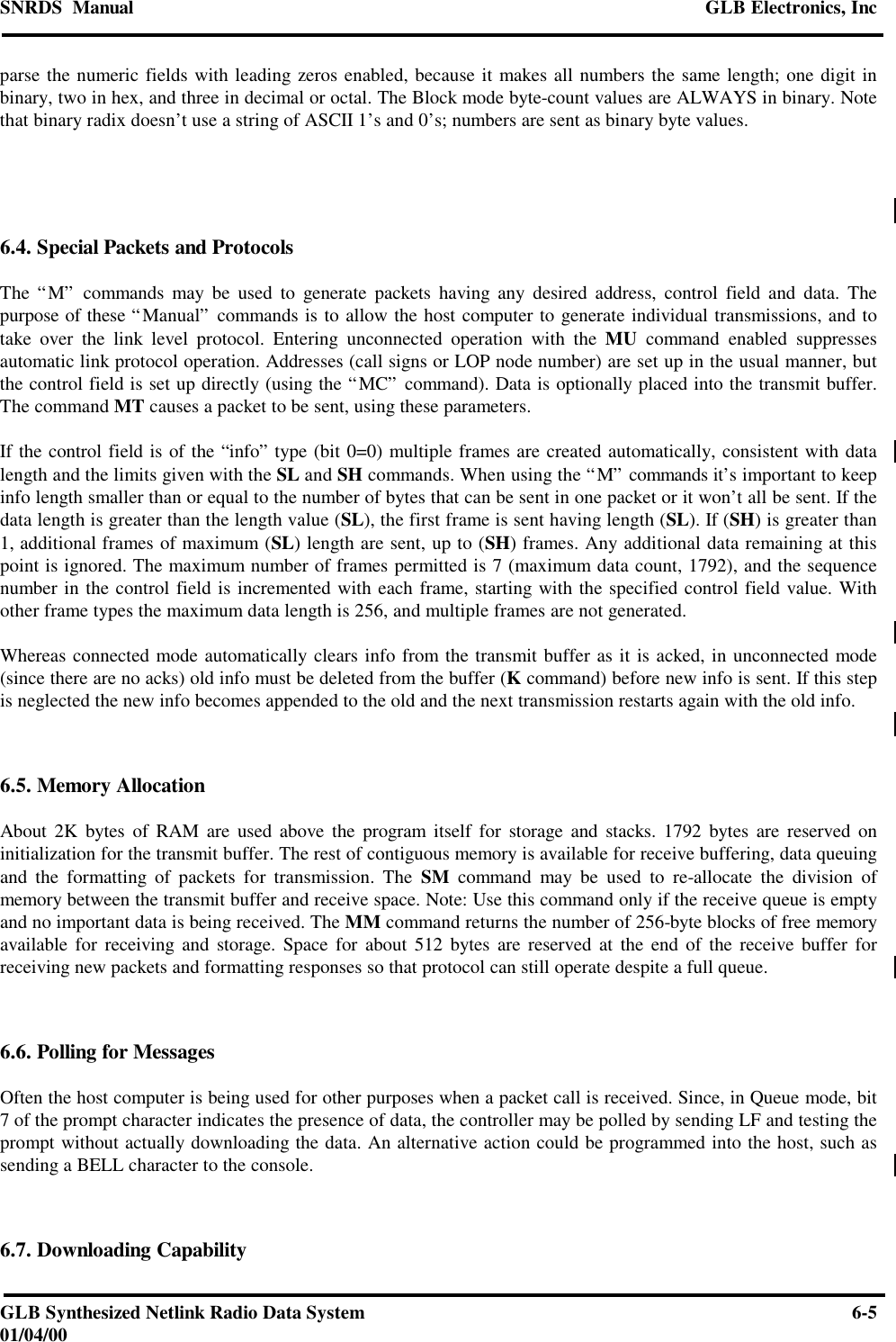 SNRDS  Manual GLB Electronics, IncGLB Synthesized Netlink Radio Data System 6-501/04/00parse the numeric fields with leading zeros enabled, because it makes all numbers the same length; one digit inbinary, two in hex, and three in decimal or octal. The Block mode byte-count values are ALWAYS in binary. Notethat binary radix doesn’t use a string of ASCII 1’s and 0’s; numbers are sent as binary byte values.6.4. Special Packets and ProtocolsThe “M” commands may be used to generate packets having any desired address, control field and data. Thepurpose of these “Manual” commands is to allow the host computer to generate individual transmissions, and totake over the link level protocol. Entering unconnected operation with the MU command enabled suppressesautomatic link protocol operation. Addresses (call signs or LOP node number) are set up in the usual manner, butthe control field is set up directly (using the “MC” command). Data is optionally placed into the transmit buffer.The command MT causes a packet to be sent, using these parameters.If the control field is of the “info” type (bit 0=0) multiple frames are created automatically, consistent with datalength and the limits given with the SL and SH commands. When using the “M” commands it’s important to keepinfo length smaller than or equal to the number of bytes that can be sent in one packet or it won’t all be sent. If thedata length is greater than the length value (SL), the first frame is sent having length (SL). If (SH) is greater than1, additional frames of maximum (SL) length are sent, up to (SH) frames. Any additional data remaining at thispoint is ignored. The maximum number of frames permitted is 7 (maximum data count, 1792), and the sequencenumber in the control field is incremented with each frame, starting with the specified control field value. Withother frame types the maximum data length is 256, and multiple frames are not generated.Whereas connected mode automatically clears info from the transmit buffer as it is acked, in unconnected mode(since there are no acks) old info must be deleted from the buffer (K command) before new info is sent. If this stepis neglected the new info becomes appended to the old and the next transmission restarts again with the old info.6.5. Memory AllocationAbout 2K bytes of RAM are used above the program itself for storage and stacks. 1792 bytes are reserved oninitialization for the transmit buffer. The rest of contiguous memory is available for receive buffering, data queuingand the formatting of packets for transmission. The SM command may be used to re-allocate the division ofmemory between the transmit buffer and receive space. Note: Use this command only if the receive queue is emptyand no important data is being received. The MM command returns the number of 256-byte blocks of free memoryavailable for receiving and storage. Space for about 512 bytes are reserved at the end of the receive buffer forreceiving new packets and formatting responses so that protocol can still operate despite a full queue.6.6. Polling for MessagesOften the host computer is being used for other purposes when a packet call is received. Since, in Queue mode, bit7 of the prompt character indicates the presence of data, the controller may be polled by sending LF and testing theprompt without actually downloading the data. An alternative action could be programmed into the host, such assending a BELL character to the console.6.7. Downloading Capability