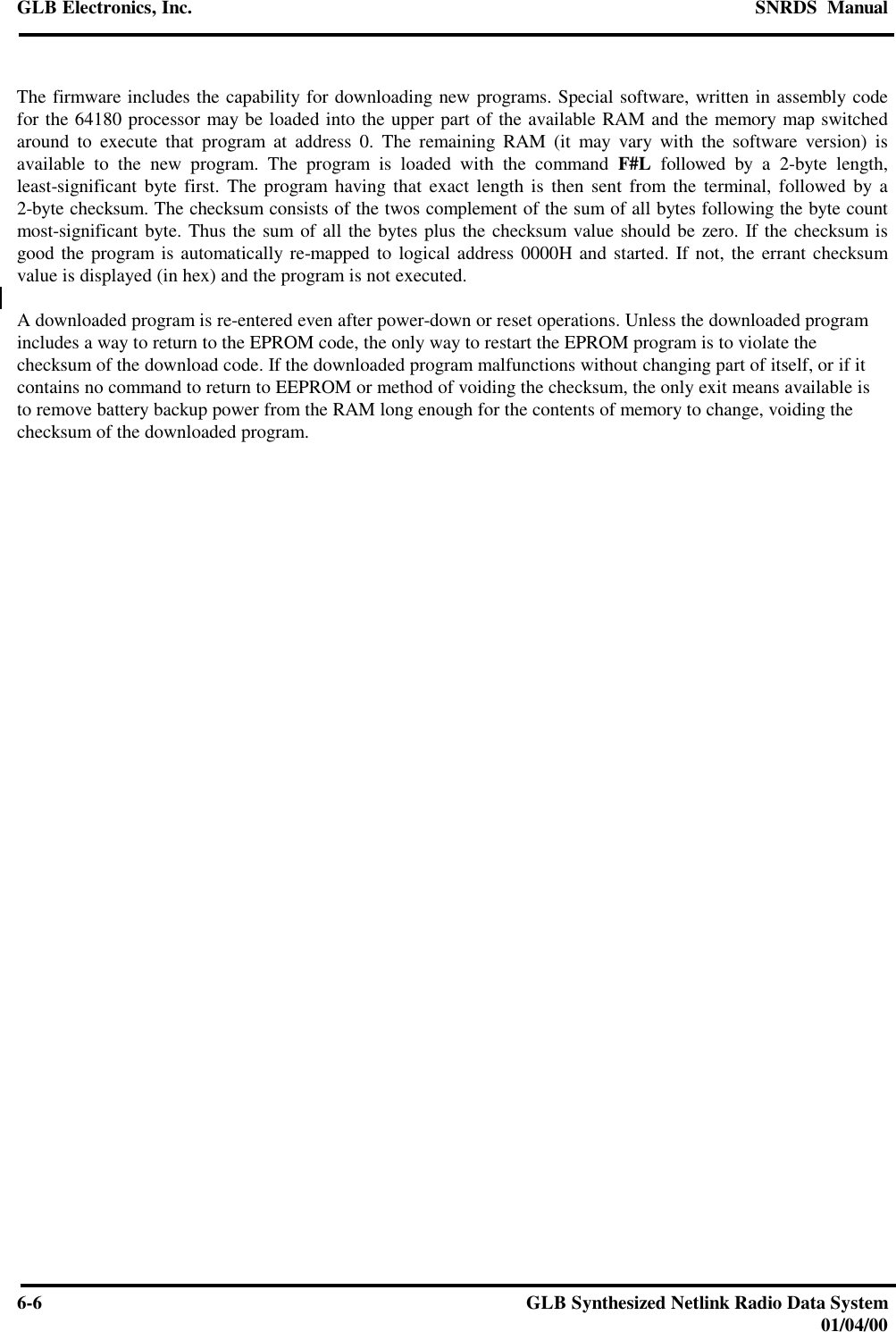 GLB Electronics, Inc. SNRDS  Manual6-6GLB Synthesized Netlink Radio Data System01/04/00The firmware includes the capability for downloading new programs. Special software, written in assembly codefor the 64180 processor may be loaded into the upper part of the available RAM and the memory map switchedaround to execute that program at address 0. The remaining RAM (it may vary with the software version) isavailable to the new program. The program is loaded with the command F#L followed by a 2-byte length,least-significant byte first. The program having that exact length is then sent from the terminal, followed by a2-byte checksum. The checksum consists of the twos complement of the sum of all bytes following the byte countmost-significant byte. Thus the sum of all the bytes plus the checksum value should be zero. If the checksum isgood the program is automatically re-mapped to logical address 0000H and started. If not, the errant checksumvalue is displayed (in hex) and the program is not executed.A downloaded program is re-entered even after power-down or reset operations. Unless the downloaded programincludes a way to return to the EPROM code, the only way to restart the EPROM program is to violate thechecksum of the download code. If the downloaded program malfunctions without changing part of itself, or if itcontains no command to return to EEPROM or method of voiding the checksum, the only exit means available isto remove battery backup power from the RAM long enough for the contents of memory to change, voiding thechecksum of the downloaded program.