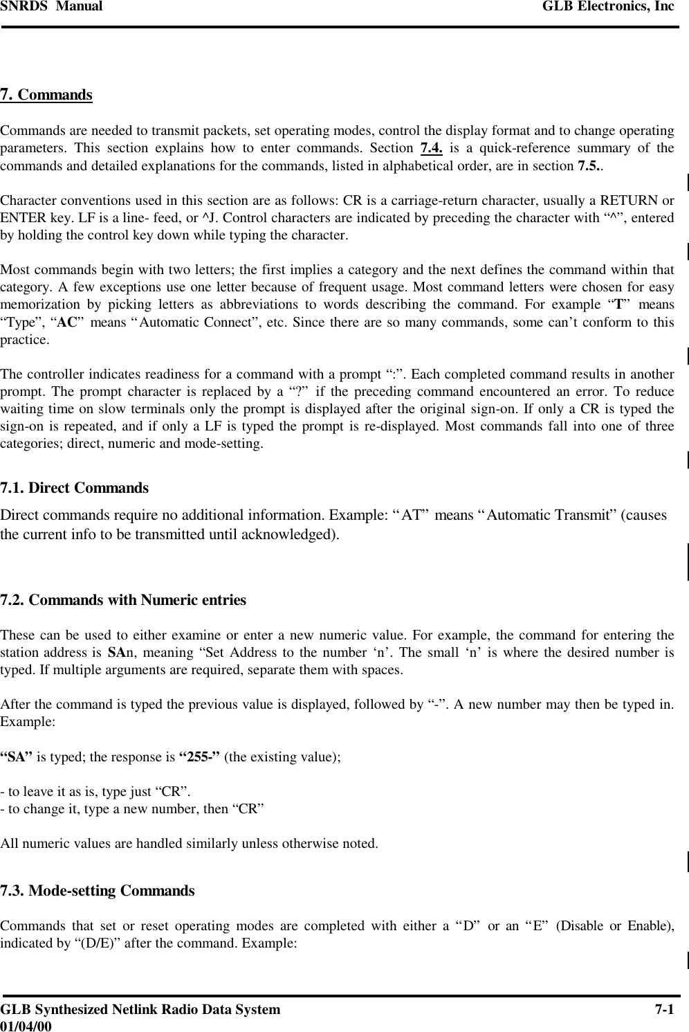 SNRDS  Manual GLB Electronics, IncGLB Synthesized Netlink Radio Data System 7-101/04/007. CommandsCommands are needed to transmit packets, set operating modes, control the display format and to change operatingparameters. This section explains how to enter commands. Section 7.4. is a quick-reference summary of thecommands and detailed explanations for the commands, listed in alphabetical order, are in section 7.5..Character conventions used in this section are as follows: CR is a carriage-return character, usually a RETURN orENTER key. LF is a line- feed, or ^J. Control characters are indicated by preceding the character with “^”, enteredby holding the control key down while typing the character.Most commands begin with two letters; the first implies a category and the next defines the command within thatcategory. A few exceptions use one letter because of frequent usage. Most command letters were chosen for easymemorization by picking letters as abbreviations to words describing the command. For example “T” means“Type”, “AC” means “Automatic Connect”, etc. Since there are so many commands, some can’t conform to thispractice.The controller indicates readiness for a command with a prompt “:”. Each completed command results in anotherprompt. The prompt character is replaced by a “?” if the preceding command encountered an error. To reducewaiting time on slow terminals only the prompt is displayed after the original sign-on. If only a CR is typed thesign-on is repeated, and if only a LF is typed the prompt is re-displayed. Most commands fall into one of threecategories; direct, numeric and mode-setting.7.1. Direct CommandsDirect commands require no additional information. Example: “AT” means “Automatic Transmit” (causesthe current info to be transmitted until acknowledged).7.2. Commands with Numeric entriesThese can be used to either examine or enter a new numeric value. For example, the command for entering thestation address is SAn, meaning “Set Address to the number ‘n’. The small ‘n’ is where the desired number istyped. If multiple arguments are required, separate them with spaces.After the command is typed the previous value is displayed, followed by “-”. A new number may then be typed in.Example:“SA” is typed; the response is “255-” (the existing value);- to leave it as is, type just “CR”.- to change it, type a new number, then “CR”All numeric values are handled similarly unless otherwise noted.7.3. Mode-setting CommandsCommands that set or reset operating modes are completed with either a “D” or an “E” (Disable or Enable),indicated by “(D/E)” after the command. Example: