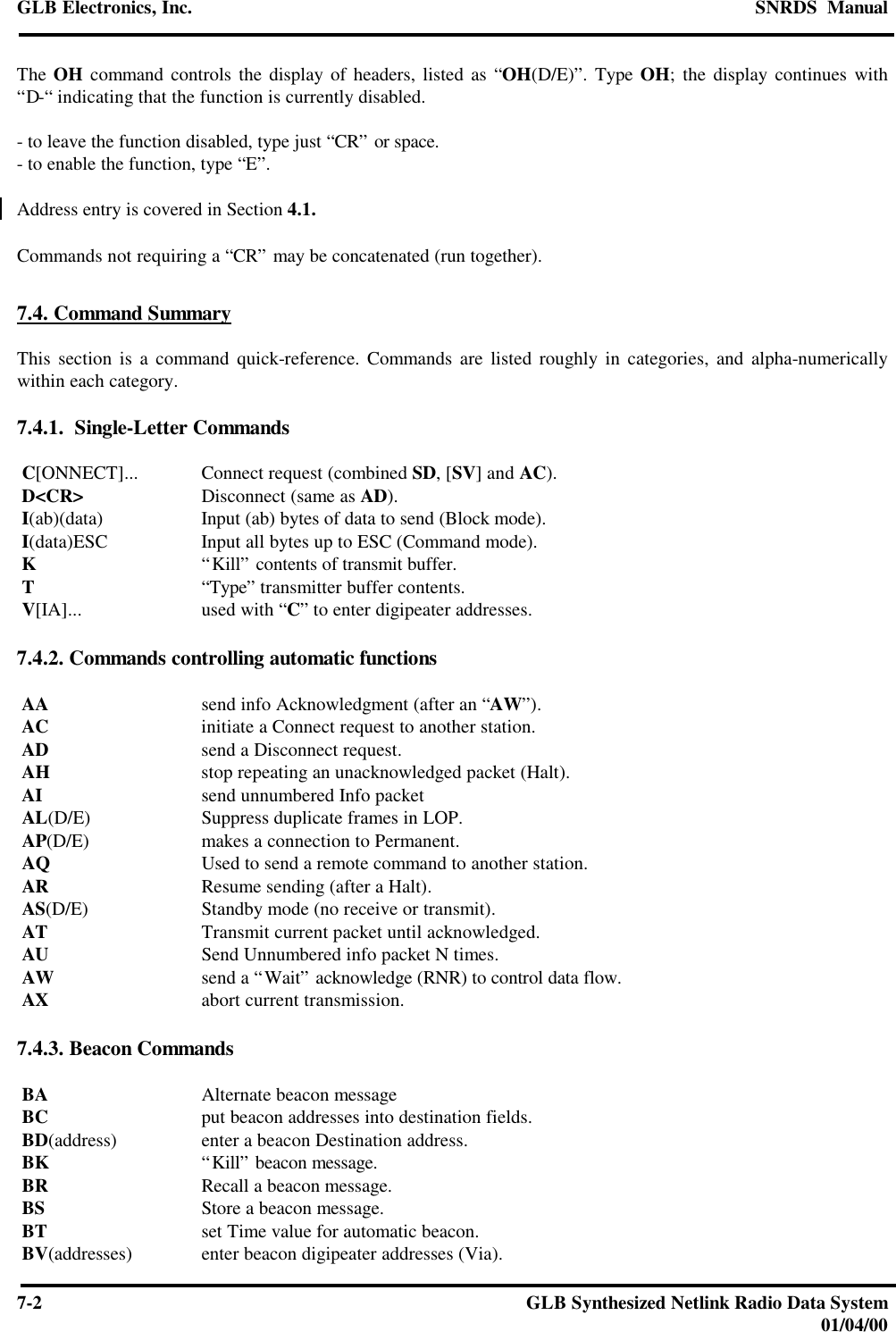 GLB Electronics, Inc. SNRDS  Manual7-2GLB Synthesized Netlink Radio Data System01/04/00The OH command controls the display of headers, listed as “OH(D/E)”. Type OH; the display continues with“D-“ indicating that the function is currently disabled.- to leave the function disabled, type just “CR” or space.- to enable the function, type “E”.Address entry is covered in Section 4.1.Commands not requiring a “CR” may be concatenated (run together).7.4. Command SummaryThis section is a command quick-reference. Commands are listed roughly in categories, and alpha-numericallywithin each category.7.4.1.  Single-Letter Commands C[ONNECT]... Connect request (combined SD, [SV] and AC). D&lt;CR&gt; Disconnect (same as AD). I(ab)(data) Input (ab) bytes of data to send (Block mode). I(data)ESC Input all bytes up to ESC (Command mode). K“Kill” contents of transmit buffer. T“Type” transmitter buffer contents. V[IA]... used with “C” to enter digipeater addresses.7.4.2. Commands controlling automatic functions AA send info Acknowledgment (after an “AW”). AC initiate a Connect request to another station. AD send a Disconnect request. AH stop repeating an unacknowledged packet (Halt). AI send unnumbered Info packet AL(D/E) Suppress duplicate frames in LOP. AP(D/E) makes a connection to Permanent. AQ Used to send a remote command to another station. AR Resume sending (after a Halt). AS(D/E) Standby mode (no receive or transmit). AT Transmit current packet until acknowledged. AU Send Unnumbered info packet N times. AW send a “Wait” acknowledge (RNR) to control data flow. AX abort current transmission.7.4.3. Beacon Commands BA Alternate beacon message BC put beacon addresses into destination fields. BD(address) enter a beacon Destination address. BK “Kill” beacon message. BR Recall a beacon message. BS Store a beacon message. BT set Time value for automatic beacon. BV(addresses) enter beacon digipeater addresses (Via).