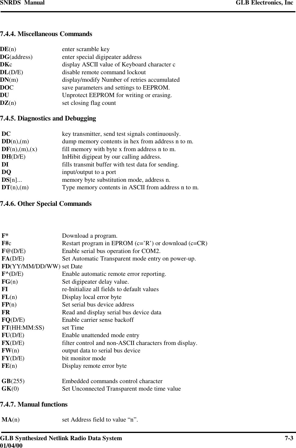 SNRDS  Manual GLB Electronics, IncGLB Synthesized Netlink Radio Data System 7-301/04/007.4.4. Miscellaneous CommandsDE(n) enter scramble keyDG(address) enter special digipeater addressDKcdisplay ASCII value of Keyboard character cDL(D/E) disable remote command lockoutDN(m) display/modify Number of retries accumulatedDOCsave parameters and settings to EEPROM.DU Unprotect EEPROM for writing or erasing.DZ(n) set closing flag count7.4.5. Diagnostics and Debugging DC key transmitter, send test signals continuously. DD(n),(m) dump memory contents in hex from address n to m. DF(n),(m),(x) fill memory with byte x from address n to m. DH(D/E) InHibit digipeat by our calling address. DI fills transmit buffer with test data for sending. DQ input/output to a port DS[n]... memory byte substitution mode, address n. DT(n),(m) Type memory contents in ASCII from address n to m.7.4.6. Other Special Commands F* Download a program. F#cRestart program in EPROM (c=’R’) or download (c=CR) F@(D/E) Enable serial bus operation for COM2. FA(D/E) Set Automatic Transparent mode entry on power-up. FD(YY/MM/DD/WW) set Date F^(D/E) Enable automatic remote error reporting. FG(n) Set digipeater delay value. FI re-Initialize all fields to default values FL(n) Display local error byte FP(n) Set serial bus device address FR Read and display serial bus device data FQ(D/E) Enable carrier sense backoff FT(HH:MM:SS) set Time FU(D/E) Enable unattended mode entry FX(D/E) filter control and non-ASCII characters from display. FW(n) output data to serial bus device FY(D/E) bit monitor mode FE(n) Display remote error byte GB(255) Embedded commands control character GK(0) Set Unconnected Transparent mode time value7.4.7. Manual functions MA(n) set Address field to value “n”.