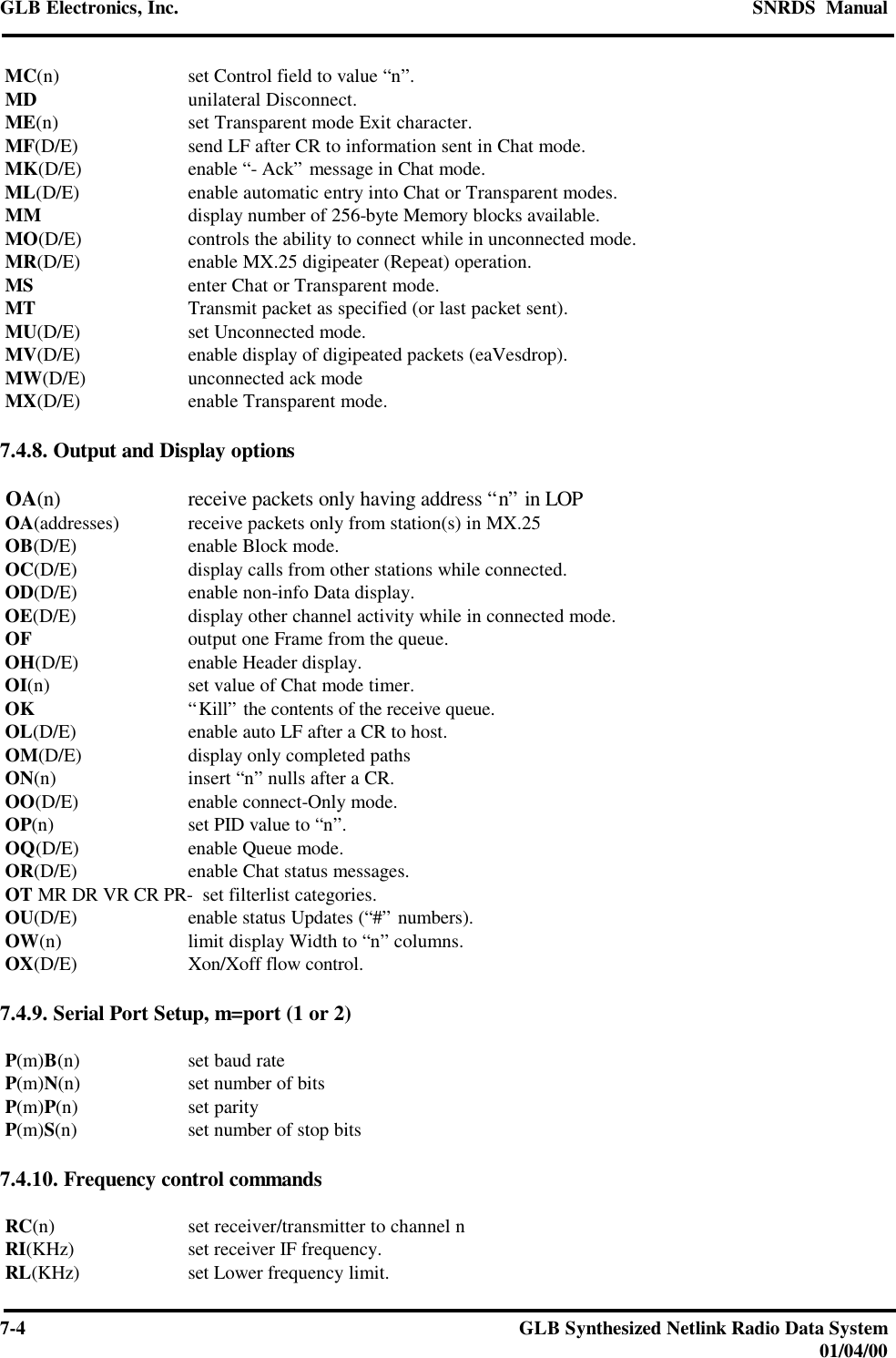 GLB Electronics, Inc. SNRDS  Manual7-4GLB Synthesized Netlink Radio Data System01/04/00 MC(n) set Control field to value “n”. MD unilateral Disconnect. ME(n) set Transparent mode Exit character. MF(D/E) send LF after CR to information sent in Chat mode. MK(D/E) enable “- Ack” message in Chat mode. ML(D/E) enable automatic entry into Chat or Transparent modes. MM display number of 256-byte Memory blocks available. MO(D/E) controls the ability to connect while in unconnected mode. MR(D/E) enable MX.25 digipeater (Repeat) operation. MS enter Chat or Transparent mode. MT Transmit packet as specified (or last packet sent). MU(D/E) set Unconnected mode. MV(D/E) enable display of digipeated packets (eaVesdrop). MW(D/E) unconnected ack mode MX(D/E) enable Transparent mode.7.4.8. Output and Display options OA(n) receive packets only having address “n” in LOP OA(addresses) receive packets only from station(s) in MX.25 OB(D/E) enable Block mode. OC(D/E) display calls from other stations while connected. OD(D/E) enable non-info Data display. OE(D/E) display other channel activity while in connected mode. OF output one Frame from the queue. OH(D/E) enable Header display. OI(n) set value of Chat mode timer. OK “Kill” the contents of the receive queue. OL(D/E) enable auto LF after a CR to host. OM(D/E) display only completed paths ON(n) insert “n” nulls after a CR. OO(D/E) enable connect-Only mode. OP(n) set PID value to “n”. OQ(D/E) enable Queue mode. OR(D/E) enable Chat status messages. OT MR DR VR CR PR-  set filterlist categories. OU(D/E) enable status Updates (“#” numbers). OW(n) limit display Width to “n” columns. OX(D/E) Xon/Xoff flow control.7.4.9. Serial Port Setup, m=port (1 or 2) P(m)B(n) set baud rate P(m)N(n) set number of bits P(m)P(n) set parity P(m)S(n) set number of stop bits7.4.10. Frequency control commands RC(n) set receiver/transmitter to channel n RI(KHz) set receiver IF frequency. RL(KHz) set Lower frequency limit.