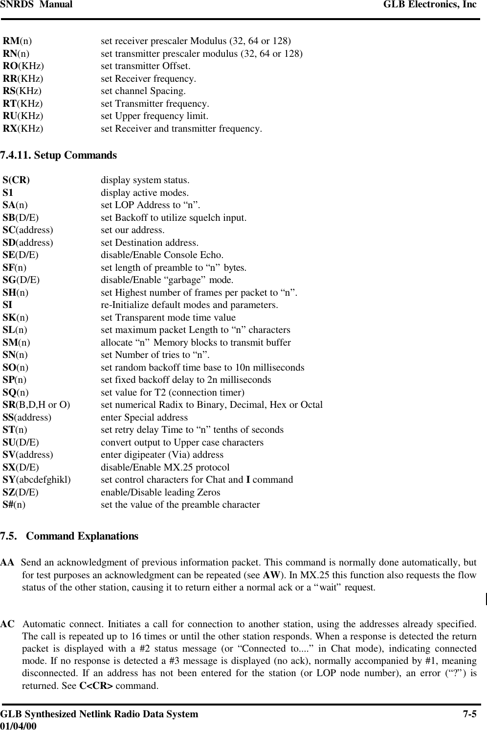 SNRDS  Manual GLB Electronics, IncGLB Synthesized Netlink Radio Data System 7-501/04/00 RM(n) set receiver prescaler Modulus (32, 64 or 128) RN(n) set transmitter prescaler modulus (32, 64 or 128) RO(KHz) set transmitter Offset. RR(KHz) set Receiver frequency. RS(KHz) set channel Spacing. RT(KHz) set Transmitter frequency. RU(KHz) set Upper frequency limit. RX(KHz) set Receiver and transmitter frequency.7.4.11. Setup Commands S(CR) display system status. S1 display active modes. SA(n) set LOP Address to “n”. SB(D/E) set Backoff to utilize squelch input. SC(address) set our address. SD(address) set Destination address. SE(D/E) disable/Enable Console Echo. SF(n) set length of preamble to “n” bytes. SG(D/E) disable/Enable “garbage” mode. SH(n) set Highest number of frames per packet to “n”. SI re-Initialize default modes and parameters. SK(n) set Transparent mode time value SL(n) set maximum packet Length to “n” characters SM(n) allocate “n” Memory blocks to transmit buffer SN(n) set Number of tries to “n”. SO(n) set random backoff time base to 10n milliseconds SP(n) set fixed backoff delay to 2n milliseconds SQ(n) set value for T2 (connection timer) SR(B,D,H or O) set numerical Radix to Binary, Decimal, Hex or Octal SS(address) enter Special address ST(n) set retry delay Time to “n” tenths of seconds SU(D/E) convert output to Upper case characters SV(address) enter digipeater (Via) address SX(D/E) disable/Enable MX.25 protocol SY(abcdefghikl) set control characters for Chat and I command SZ(D/E) enable/Disable leading Zeros S#(n) set the value of the preamble character7.5.   Command ExplanationsAA  Send an acknowledgment of previous information packet. This command is normally done automatically, butfor test purposes an acknowledgment can be repeated (see AW). In MX.25 this function also requests the flowstatus of the other station, causing it to return either a normal ack or a “wait” request.AC  Automatic connect. Initiates a call for connection to another station, using the addresses already specified.The call is repeated up to 16 times or until the other station responds. When a response is detected the returnpacket is displayed with a #2 status message (or “Connected to....” in Chat mode), indicating connectedmode. If no response is detected a #3 message is displayed (no ack), normally accompanied by #1, meaningdisconnected. If an address has not been entered for the station (or LOP node number), an error (“?”) isreturned. See C&lt;CR&gt; command.