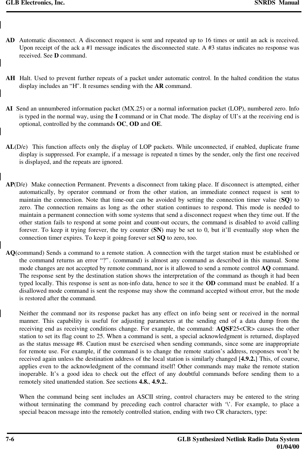 GLB Electronics, Inc. SNRDS  Manual7-6GLB Synthesized Netlink Radio Data System01/04/00AD  Automatic disconnect. A disconnect request is sent and repeated up to 16 times or until an ack is received.Upon receipt of the ack a #1 message indicates the disconnected state. A #3 status indicates no response wasreceived. See D command.AH  Halt. Used to prevent further repeats of a packet under automatic control. In the halted condition the statusdisplay includes an “H”. It resumes sending with the AR command.AI  Send an unnumbered information packet (MX.25) or a normal information packet (LOP), numbered zero. Infois typed in the normal way, using the I command or in Chat mode. The display of UI’s at the receiving end isoptional, controlled by the commands OC, OD and OE.AL(D/e)  This function affects only the display of LOP packets. While unconnected, if enabled, duplicate framedisplay is suppressed. For example, if a message is repeated n times by the sender, only the first one receivedis displayed, and the repeats are ignored.AP(D/e)  Make connection Permanent. Prevents a disconnect from taking place. If disconnect is attempted, eitherautomatically, by operator command or from the other station, an immediate connect request is sent tomaintain the connection. Note that time-out can be avoided by setting the connection timer value (SQ) tozero. The connection remains as long as the other station continues to respond. This mode is needed tomaintain a permanent connection with some systems that send a disconnect request when they time out. If theother station fails to respond at some point and count-out occurs, the command is disabled to avoid callingforever. To keep it trying forever, the try counter (SN) may be set to 0, but it’ll eventually stop when theconnection timer expires. To keep it going forever set SQ to zero, too.AQ(command) Sends a command to a remote station. A connection with the target station must be established orthe command returns an error “?”. (command) is almost any command as described in this manual. Somemode changes are not accepted by remote command, nor is it allowed to send a remote control AQ command.The response sent by the destination station shows the interpretation of the command as though it had beentyped locally. This response is sent as non-info data, hence to see it the OD command must be enabled. If adisallowed mode command is sent the response may show the command accepted without error, but the modeis restored after the command.Neither the command nor its response packet has any effect on info being sent or received in the normalmanner. This capability is useful for adjusting parameters at the sending end of a data dump from thereceiving end as receiving conditions change. For example, the command: AQSF25&lt;CR&gt; causes the otherstation to set its flag count to 25. When a command is sent, a special acknowledgment is returned, displayedas the status message #8. Caution must be exercised when sending commands, since some are inappropriatefor remote use. For example, if the command is to change the remote station’s address, responses won’t bereceived again unless the destination address of the local station is similarly changed [4.9.2.] This, of course,applies even to the acknowledgment of the command itself! Other commands may make the remote stationinoperable. It’s a good idea to check out the effect of any doubtful commands before sending them to aremotely sited unattended station. See sections 4.8., 4.9.2..When the command being sent includes an ASCII string, control characters may be entered to the stringwithout terminating the command by preceding each control character with ‘\’. For example, to place aspecial beacon message into the remotely controlled station, ending with two CR characters, type: