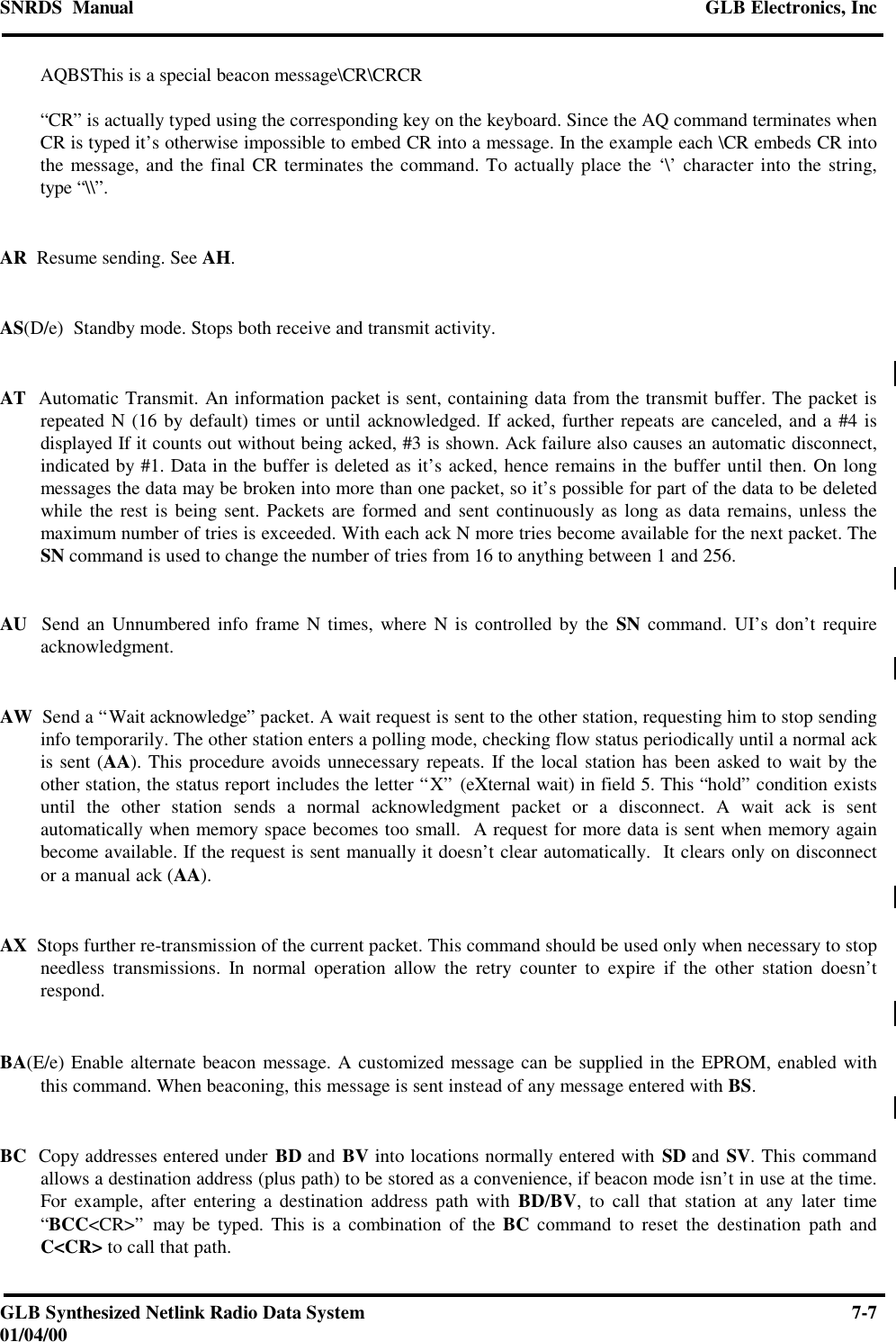 SNRDS  Manual GLB Electronics, IncGLB Synthesized Netlink Radio Data System 7-701/04/00AQBSThis is a special beacon message\CR\CRCR“CR” is actually typed using the corresponding key on the keyboard. Since the AQ command terminates whenCR is typed it’s otherwise impossible to embed CR into a message. In the example each \CR embeds CR intothe message, and the final CR terminates the command. To actually place the ‘\’ character into the string,type “\\”.AR  Resume sending. See AH.AS(D/e)  Standby mode. Stops both receive and transmit activity.AT  Automatic Transmit. An information packet is sent, containing data from the transmit buffer. The packet isrepeated N (16 by default) times or until acknowledged. If acked, further repeats are canceled, and a #4 isdisplayed If it counts out without being acked, #3 is shown. Ack failure also causes an automatic disconnect,indicated by #1. Data in the buffer is deleted as it’s acked, hence remains in the buffer until then. On longmessages the data may be broken into more than one packet, so it’s possible for part of the data to be deletedwhile the rest is being sent. Packets are formed and sent continuously as long as data remains, unless themaximum number of tries is exceeded. With each ack N more tries become available for the next packet. TheSN command is used to change the number of tries from 16 to anything between 1 and 256.AU  Send an Unnumbered info frame N times, where N is controlled by the SN command. UI’s don’t requireacknowledgment.AW  Send a “Wait acknowledge” packet. A wait request is sent to the other station, requesting him to stop sendinginfo temporarily. The other station enters a polling mode, checking flow status periodically until a normal ackis sent (AA). This procedure avoids unnecessary repeats. If the local station has been asked to wait by theother station, the status report includes the letter “X” (eXternal wait) in field 5. This “hold” condition existsuntil the other station sends a normal acknowledgment packet or a disconnect. A wait ack is sentautomatically when memory space becomes too small.  A request for more data is sent when memory againbecome available. If the request is sent manually it doesn’t clear automatically.  It clears only on disconnector a manual ack (AA).AX  Stops further re-transmission of the current packet. This command should be used only when necessary to stopneedless transmissions. In normal operation allow the retry counter to expire if the other station doesn’trespond.BA(E/e) Enable alternate beacon message. A customized message can be supplied in the EPROM, enabled withthis command. When beaconing, this message is sent instead of any message entered with BS.BC  Copy addresses entered under BD and BV into locations normally entered with SD and SV. This commandallows a destination address (plus path) to be stored as a convenience, if beacon mode isn’t in use at the time.For example, after entering a destination address path with BD/BV, to call that station at any later time“BCC&lt;CR&gt;” may be typed. This is a combination of the BC command to reset the destination path andC&lt;CR&gt; to call that path.