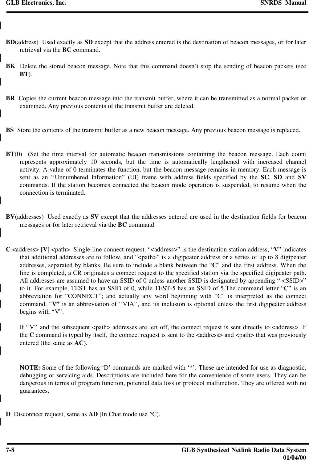 GLB Electronics, Inc. SNRDS  Manual7-8GLB Synthesized Netlink Radio Data System01/04/00BD(address)  Used exactly as SD except that the address entered is the destination of beacon messages, or for laterretrieval via the BC command.BK  Delete the stored beacon message. Note that this command doesn’t stop the sending of beacon packets (seeBT).BR  Copies the current beacon message into the transmit buffer, where it can be transmitted as a normal packet orexamined. Any previous contents of the transmit buffer are deleted.BS  Store the contents of the transmit buffer as a new beacon message. Any previous beacon message is replaced.BT(0)  (Set the time interval for automatic beacon transmissions containing the beacon message. Each countrepresents approximately 10 seconds, but the time is automatically lengthened with increased channelactivity. A value of 0 terminates the function, but the beacon message remains in memory. Each message issent as an “Unnumbered Information” (UI) frame with address fields specified by the SC,  SD and SVcommands. If the station becomes connected the beacon mode operation is suspended, to resume when theconnection is terminated.BV(addresses)  Used exactly as SV except that the addresses entered are used in the destination fields for beaconmessages or for later retrieval via the BC command.C &lt;address&gt; [V] &lt;path&gt;  Single-line connect request. “&lt;address&gt;” is the destination station address, “V” indicatesthat additional addresses are to follow, and “&lt;path&gt;” is a digipeater address or a series of up to 8 digipeateraddresses, separated by blanks. Be sure to include a blank between the “C” and the first address. When theline is completed, a CR originates a connect request to the specified station via the specified digipeater path.All addresses are assumed to have an SSID of 0 unless another SSID is designated by appending “-&lt;SSID&gt;”to it. For example, TEST has an SSID of 0, while TEST-5 has an SSID of 5.The command letter “C” is anabbreviation for “CONNECT”; and actually any word beginning with “C” is interpreted as the connectcommand. “V” is an abbreviation of “VIA”, and its inclusion is optional unless the first digipeater addressbegins with “V”.If “V” and the subsequent &lt;path&gt; addresses are left off, the connect request is sent directly to &lt;address&gt;. Ifthe C command is typed by itself, the connect request is sent to the &lt;address&gt; and &lt;path&gt; that was previouslyentered (the same as AC).NOTE: Some of the following ‘D’ commands are marked with ‘*’. These are intended for use as diagnostic,debugging or servicing aids. Descriptions are included here for the convenience of some users. They can bedangerous in terms of program function, potential data loss or protocol malfunction. They are offered with noguarantees.D  Disconnect request, same as AD (In Chat mode use ^C).