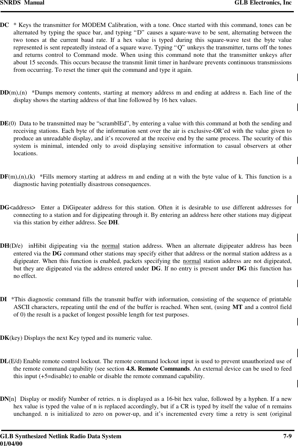 SNRDS  Manual GLB Electronics, IncGLB Synthesized Netlink Radio Data System 7-901/04/00DC * Keys the transmitter for MODEM Calibration, with a tone. Once started with this command, tones can bealternated by typing the space bar, and typing “D” causes a square-wave to be sent, alternating between thetwo tones at the current baud rate. If a hex value is typed during this square-wave test the byte valuerepresented is sent repeatedly instead of a square wave. Typing “Q” unkeys the transmitter, turns off the tonesand returns control to Command mode. When using this command note that the transmitter unkeys afterabout 15 seconds. This occurs because the transmit limit timer in hardware prevents continuous transmissionsfrom occurring. To reset the timer quit the command and type it again.DD(m),(n)  *Dumps memory contents, starting at memory address m and ending at address n. Each line of thedisplay shows the starting address of that line followed by 16 hex values.DE(0)  Data to be transmitted may be “scramblEd”, by entering a value with this command at both the sending andreceiving stations. Each byte of the information sent over the air is exclusive-OR’ed with the value given toproduce an unreadable display, and it’s recovered at the receive end by the same process. The security of thissystem is minimal, intended only to avoid displaying sensitive information to casual observers at otherlocations.DF(m),(n),(k)  *Fills memory starting at address m and ending at n with the byte value of k. This function is adiagnostic having potentially disastrous consequences.DG&lt;address&gt;  Enter a DiGipeater address for this station. Often it is desirable to use different addresses forconnecting to a station and for digipeating through it. By entering an address here other stations may digipeatvia this station by either address. See DH.DH(D/e)  inHibit digipeating via the normal station address. When an alternate digipeater address has beenentered via the DG command other stations may specify either that address or the normal station address as adigipeater. When this function is enabled, packets specifying the normal station address are not digipeated,but they are digipeated via the address entered under DG. If no entry is present under DG this function hasno effect.DI  *This diagnostic command fills the transmit buffer with information, consisting of the sequence of printableASCII characters, repeating until the end of the buffer is reached. When sent, (using MT and a control fieldof 0) the result is a packet of longest possible length for test purposes.DK(key) Displays the next Key typed and its numeric value.DL(E/d) Enable remote control lockout. The remote command lockout input is used to prevent unauthorized use ofthe remote command capability (see section 4.8. Remote Commands. An external device can be used to feedthis input (+5=disable) to enable or disable the remote command capability.DN[n]  Display or modify Number of retries. n is displayed as a 16-bit hex value, followed by a hyphen. If a newhex value is typed the value of n is replaced accordingly, but if a CR is typed by itself the value of n remainsunchanged. n is initialized to zero on power-up, and it’s incremented every time a retry is sent (original