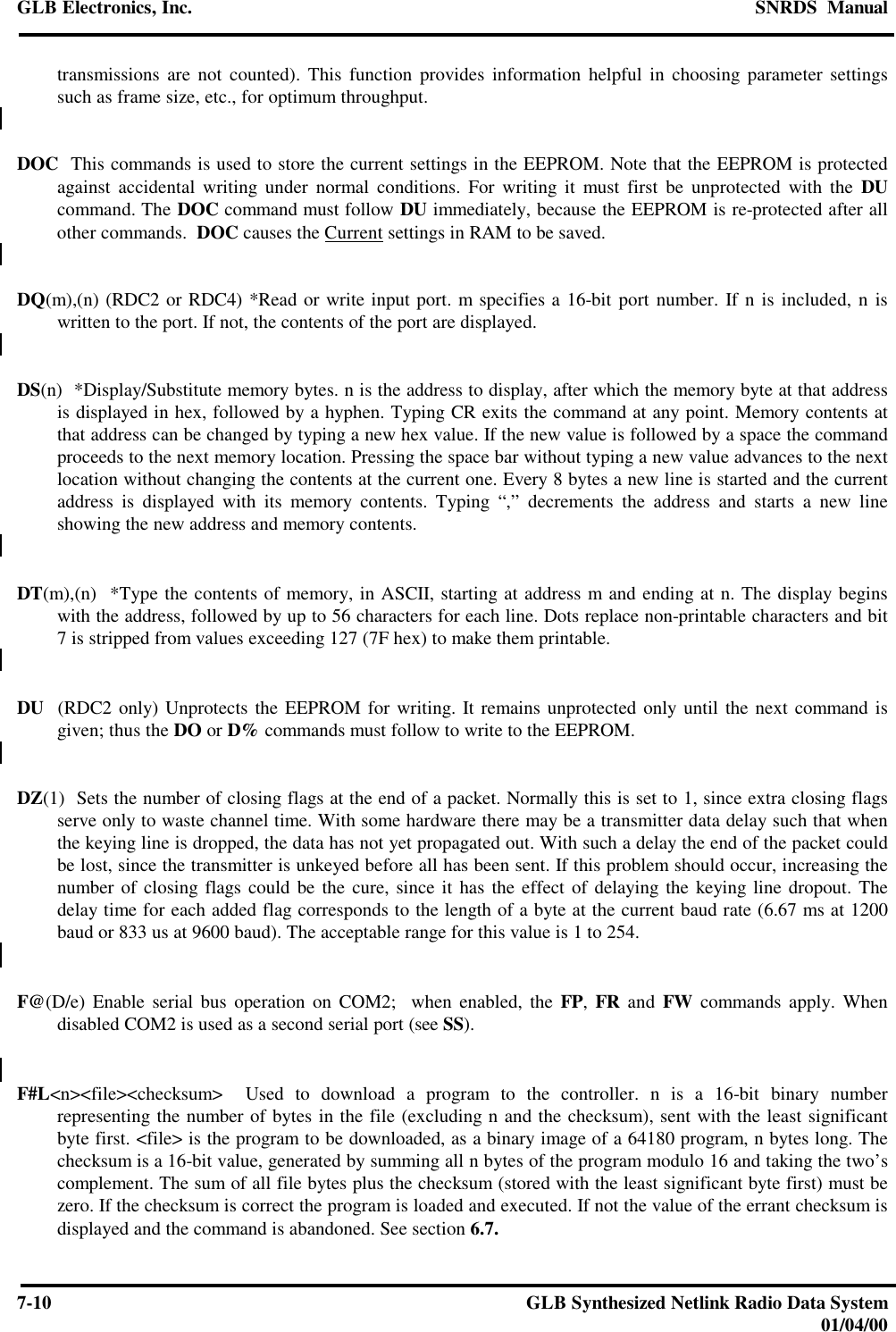 GLB Electronics, Inc. SNRDS  Manual7-10 GLB Synthesized Netlink Radio Data System01/04/00transmissions are not counted). This function provides information helpful in choosing parameter settingssuch as frame size, etc., for optimum throughput.DOC  This commands is used to store the current settings in the EEPROM. Note that the EEPROM is protectedagainst accidental writing under normal conditions. For writing it must first be unprotected with the DUcommand. The DOC command must follow DU immediately, because the EEPROM is re-protected after allother commands.  DOC causes the Current settings in RAM to be saved.DQ(m),(n) (RDC2 or RDC4) *Read or write input port. m specifies a 16-bit port number. If n is included, n iswritten to the port. If not, the contents of the port are displayed.DS(n)  *Display/Substitute memory bytes. n is the address to display, after which the memory byte at that addressis displayed in hex, followed by a hyphen. Typing CR exits the command at any point. Memory contents atthat address can be changed by typing a new hex value. If the new value is followed by a space the commandproceeds to the next memory location. Pressing the space bar without typing a new value advances to the nextlocation without changing the contents at the current one. Every 8 bytes a new line is started and the currentaddress is displayed with its memory contents. Typing “,” decrements the address and starts a new lineshowing the new address and memory contents.DT(m),(n)  *Type the contents of memory, in ASCII, starting at address m and ending at n. The display beginswith the address, followed by up to 56 characters for each line. Dots replace non-printable characters and bit7 is stripped from values exceeding 127 (7F hex) to make them printable.DU  (RDC2 only) Unprotects the EEPROM for writing. It remains unprotected only until the next command isgiven; thus the DO or D% commands must follow to write to the EEPROM.DZ(1)  Sets the number of closing flags at the end of a packet. Normally this is set to 1, since extra closing flagsserve only to waste channel time. With some hardware there may be a transmitter data delay such that whenthe keying line is dropped, the data has not yet propagated out. With such a delay the end of the packet couldbe lost, since the transmitter is unkeyed before all has been sent. If this problem should occur, increasing thenumber of closing flags could be the cure, since it has the effect of delaying the keying line dropout. Thedelay time for each added flag corresponds to the length of a byte at the current baud rate (6.67 ms at 1200baud or 833 us at 9600 baud). The acceptable range for this value is 1 to 254.F@(D/e) Enable serial bus operation on COM2;  when enabled, the FP, FR and FW commands apply. Whendisabled COM2 is used as a second serial port (see SS).F#L&lt;n&gt;&lt;file&gt;&lt;checksum&gt;  Used to download a program to the controller. n is a 16-bit binary numberrepresenting the number of bytes in the file (excluding n and the checksum), sent with the least significantbyte first. &lt;file&gt; is the program to be downloaded, as a binary image of a 64180 program, n bytes long. Thechecksum is a 16-bit value, generated by summing all n bytes of the program modulo 16 and taking the two’scomplement. The sum of all file bytes plus the checksum (stored with the least significant byte first) must bezero. If the checksum is correct the program is loaded and executed. If not the value of the errant checksum isdisplayed and the command is abandoned. See section 6.7.