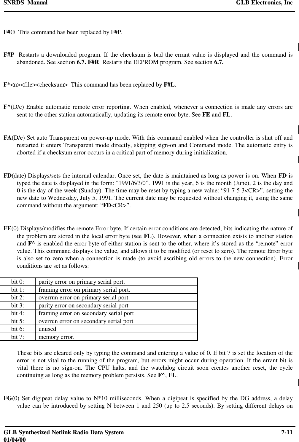 SNRDS  Manual GLB Electronics, IncGLB Synthesized Netlink Radio Data System 7-1101/04/00F#©  This command has been replaced by F#P.F#P  Restarts a downloaded program. If the checksum is bad the errant value is displayed and the command isabandoned. See section 6.7. F#R  Restarts the EEPROM program. See section 6.7.F*&lt;n&gt;&lt;file&gt;&lt;checksum&gt;  This command has been replaced by F#L.F^(D/e) Enable automatic remote error reporting. When enabled, whenever a connection is made any errors aresent to the other station automatically, updating its remote error byte. See FE and FL.FA(D/e) Set auto Transparent on power-up mode. With this command enabled when the controller is shut off andrestarted it enters Transparent mode directly, skipping sign-on and Command mode. The automatic entry isaborted if a checksum error occurs in a critical part of memory during initialization.FD(date) Displays/sets the internal calendar. Once set, the date is maintained as long as power is on. When FD istyped the date is displayed in the form: “1991/6/3/0”. 1991 is the year, 6 is the month (June), 2 is the day and0 is the day of the week (Sunday). The time may be reset by typing a new value: “91 7 5 3&lt;CR&gt;”, setting thenew date to Wednesday, July 5, 1991. The current date may be requested without changing it, using the samecommand without the argument: “FD&lt;CR&gt;”.FE(0) Displays/modifies the remote Error byte. If certain error conditions are detected, bits indicating the nature ofthe problem are stored in the local error byte (see FL). However, when a connection exists to another stationand F^ is enabled the error byte of either station is sent to the other, where it’s stored as the “remote” errorvalue. This command displays the value, and allows it to be modified (or reset to zero). The remote Error byteis also set to zero when a connection is made (to avoid ascribing old errors to the new connection). Errorconditions are set as follows:bit 0: parity error on primary serial port.bit 1: framing error on primary serial port.bit 2: overrun error on primary serial port.bit 3: parity error on secondary serial portbit 4: framing error on secondary serial portbit 5: overrun error on secondary serial portbit 6: unusedbit 7: memory error.These bits are cleared only by typing the command and entering a value of 0. If bit 7 is set the location of theerror is not vital to the running of the program, but errors might occur during operation. If the errant bit isvital there is no sign-on. The CPU halts, and the watchdog circuit soon creates another reset, the cyclecontinuing as long as the memory problem persists. See F^, FL.FG(0) Set digipeat delay value to N*10 milliseconds. When a digipeat is specified by the DG address, a delayvalue can be introduced by setting N between 1 and 250 (up to 2.5 seconds). By setting different delays on