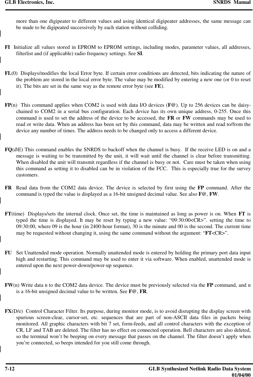 GLB Electronics, Inc. SNRDS  Manual7-12 GLB Synthesized Netlink Radio Data System01/04/00more than one digipeater to different values and using identical digipeater addresses, the same message canbe made to be digipeated successively by each station without colliding.FI  Initialize all values stored in EPROM to EPROM settings, including modes, parameter values, all addresses,filterlist and (if applicable) radio frequency settings. See SI.FL(0)  Displays/modifies the local Error byte. If certain error conditions are detected, bits indicating the nature ofthe problem are stored in the local error byte. The value may be modified by entering a new one (or 0 to resetit). The bits are set in the same way as the remote error byte (see FE).FP(n)  This command applies when COM2 is used with data I/O devices (F@). Up to 256 devices can be daisy-chained to COM2 in a serial bus configuration. Each device has its own unique address, 0-255. Once thiscommand is used to set the address of the device to be accessed, the FR or FW commands may be used toread or write data. When an address has been set by this command, data may be written and read to/from thedevice any number of times. The address needs to be changed only to access a different device.FQ(d\E) This command enables the SNRDS to backoff when the channel is busy.  If the receive LED is on and amessage is waiting to be transmitted by the unit, it will wait until the channel is clear before transmitting.When disabled the unit will transmit regardless if the channel is busy or not.  Care must be taken when usingthis command as setting it to disabled can be in violation of the FCC.  This is especially true for the surveycustomers.FR  Read data from the COM2 data device. The device is selected by first using the FP command. After thecommand is typed the value is displayed as a 16-bit unsigned decimal value. See also F@, FW.FT(time)  Displays/sets the internal clock. Once set, the time is maintained as long as power is on. When FT istyped the time is displayed. It may be reset by typing a new value: “09:30:00&lt;CR&gt;”. setting the time to09:30:00, where 09 is the hour (in 2400-hour format), 30 is the minute and 00 is the second. The current timemay be requested without changing it, using the same command without the argument: “FT&lt;CR&gt;”.FU Set Unattended mode operation. Normally unattended mode is entered by holding the primary port data inputhigh and restarting. This command may be used to enter it via software. When enabled, unattended mode isentered upon the next power-down/power-up sequence.FW(n) Write data n to the COM2 data device. The device must be previously selected via the FP command, and nis a 16-bit unsigned decimal value to be written. See F@, FR.FX(D/e)  Control Character Filter. Its purpose, during monitor mode, is to avoid disrupting the display screen withspurious screen-clear, cursor-set, etc. sequences that are part of non-ASCII data files in packets beingmonitored. All graphic characters with bit 7 set, form-feeds, and all control characters with the exception ofCR, LF and TAB are deleted. The filter has no effect on connected operation. Bell characters are also deleted,so the terminal won’t be beeping on every message that passes on the channel. The filter doesn’t apply whenyou’re connected, so beeps intended for you still come through.