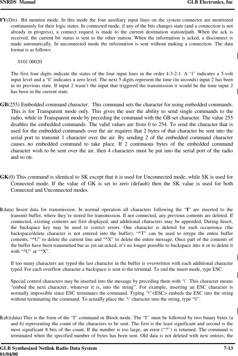 SNRDS  Manual GLB Electronics, IncGLB Synthesized Netlink Radio Data System 7-1301/04/00FY(D/e)  Bit monitor mode. In this mode the four auxiliary input lines on the system connector are monitoredcontinuously for their logic states. In connected mode, if any of the bits changes state (and a connection is notalready in progress), a connect request is made to the current destination station/path. When the ack isreceived, the current bit status is sent to the other station. When the information is acked, a disconnect ismade automatically. In unconnected mode the information is sent without making a connection. The dataformat is as follows:0101 00020The first four digits indicate the states of the four input lines in the order 4-3-2-1. A ‘1’ indicates a 5-voltinput level and a ‘0’ indicates a zero level. The next 5 digits represent the time (in seconds) input 2 has beenin its previous state. If input 2 wasn’t the input that triggered the transmission it would be the time input 2has been in the current state.GB(255) Embedded command character.  This command sets the character for using embedded commands.This is for Transparent mode only. This gives the user the ability to send single commands to theradio, while in Transparent mode by preceding the command with the GB set character. The value 255disables the embedded commands. The valid values are from 0 to 254. To send the character that isused for the embedded commands over the air requires that 2 bytes of that character be sent into theserial port to transmit 1 character over the air. By sending 2 of the embedded command charactercauses no embedded command to take place. If 2 continuous bytes of the embedded commandcharacter wish to be sent over the air, then 4 characters must be put into the serial port of the radioand so on.GK(0) This command is identical to SK except that it is used for Unconnected mode, while SK is used forConnected mode. If the value of GK is set to zero (default) then the SK value is used for bothConnected and Unconnected modes.I(data) Insert data for transmission. In normal operation all characters following the “I” are inserted to thetransmit buffer, where they’re stored for transmission. If not connected, any previous contents are deleted. Ifconnected, existing contents are first displayed, and additional characters may be appended. During Insert,the backspace key may be used to correct errors. One character is deleted for each occurrence (thebackspace/delete character is not entered into the buffer). “^T” can be used to retype the entire buffercontents, “^U” to delete the current line and “^X” to delete the entire message. Once part of the contents ofthe buffer have been transmitted but as yet un-acked, it’s no longer possible to backspace into it or to delete itwith “^U” or “^X”.If too many characters are typed the last character in the buffer is overwritten with each additional charactertyped. For each overflow character a backspace is sent to the terminal. To end the insert mode, type ESC.Special control characters may be inserted into the message by preceding them with ‘\’. This character means“embed the next character, whatever it is, into the string”. For example, inserting an ESC character isnormally impossible since ESC terminates the command. Typing “\”&lt;ESC&gt; embeds the ESC into the stringwithout terminating the command. To actually place the ‘\’ character into the string, type “\\”.I(ab)(data) This is the form of the “I” command in Block mode. The “I” must be followed by two binary bytes (aand b) representing the count of the characters to be sent. The first is the least significant and second is themost significant 8 bits of the count. If the number is too large, an error (“?”) is returned. The command isterminated when the specified number of bytes has been sent. Old data is not deleted with new entries; the