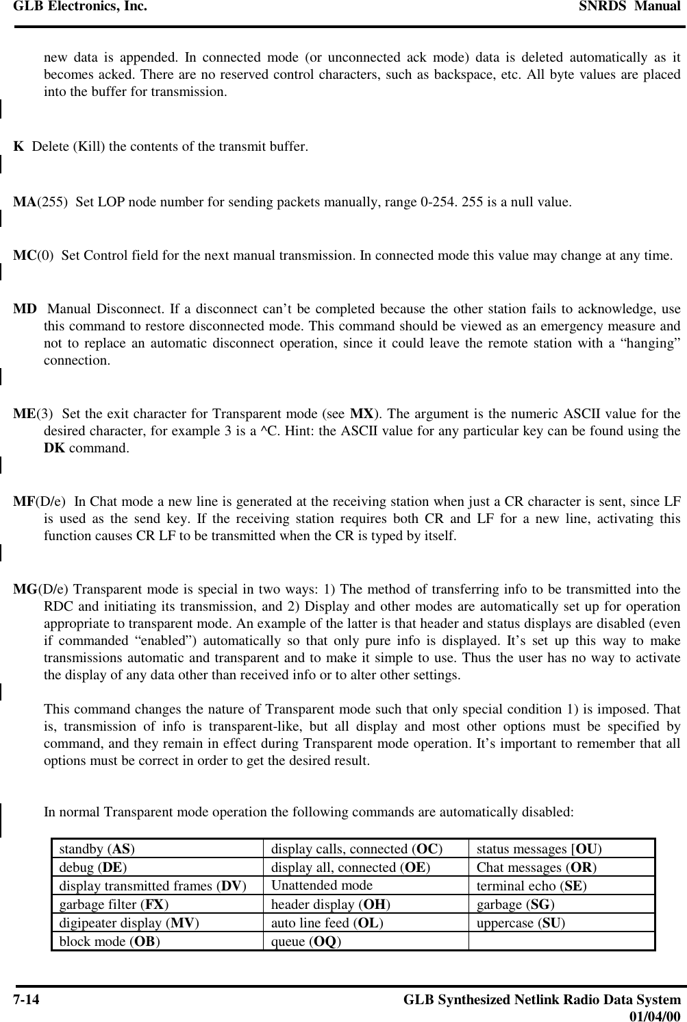 GLB Electronics, Inc. SNRDS  Manual7-14 GLB Synthesized Netlink Radio Data System01/04/00new data is appended. In connected mode (or unconnected ack mode) data is deleted automatically as itbecomes acked. There are no reserved control characters, such as backspace, etc. All byte values are placedinto the buffer for transmission.K  Delete (Kill) the contents of the transmit buffer.MA(255)  Set LOP node number for sending packets manually, range 0-254. 255 is a null value.MC(0)  Set Control field for the next manual transmission. In connected mode this value may change at any time.MD  Manual Disconnect. If a disconnect can’t be completed because the other station fails to acknowledge, usethis command to restore disconnected mode. This command should be viewed as an emergency measure andnot to replace an automatic disconnect operation, since it could leave the remote station with a “hanging”connection.ME(3)  Set the exit character for Transparent mode (see MX). The argument is the numeric ASCII value for thedesired character, for example 3 is a ^C. Hint: the ASCII value for any particular key can be found using theDK command.MF(D/e)  In Chat mode a new line is generated at the receiving station when just a CR character is sent, since LFis used as the send key. If the receiving station requires both CR and LF for a new line, activating thisfunction causes CR LF to be transmitted when the CR is typed by itself.MG(D/e) Transparent mode is special in two ways: 1) The method of transferring info to be transmitted into theRDC and initiating its transmission, and 2) Display and other modes are automatically set up for operationappropriate to transparent mode. An example of the latter is that header and status displays are disabled (evenif commanded “enabled”) automatically so that only pure info is displayed. It’s set up this way to maketransmissions automatic and transparent and to make it simple to use. Thus the user has no way to activatethe display of any data other than received info or to alter other settings.This command changes the nature of Transparent mode such that only special condition 1) is imposed. Thatis, transmission of info is transparent-like, but all display and most other options must be specified bycommand, and they remain in effect during Transparent mode operation. It’s important to remember that alloptions must be correct in order to get the desired result.In normal Transparent mode operation the following commands are automatically disabled:standby (AS)display calls, connected (OC)status messages [OU)debug (DE)display all, connected (OE)Chat messages (OR)display transmitted frames (DV)Unattended mode terminal echo (SE)garbage filter (FX)header display (OH)garbage (SG)digipeater display (MV)auto line feed (OL)uppercase (SU)block mode (OB)queue (OQ)