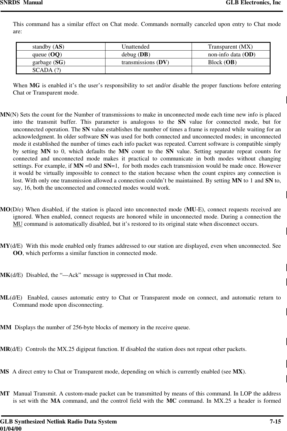 SNRDS  Manual GLB Electronics, IncGLB Synthesized Netlink Radio Data System 7-1501/04/00This command has a similar effect on Chat mode. Commands normally canceled upon entry to Chat modeare:standby (AS)Unattended Transparent (MX)queue (OQ)debug (DB)non-info data (OD)garbage (SG)transmissions (DV)Block (OB)SCADA (?)When MG is enabled it’s the user’s responsibility to set and/or disable the proper functions before enteringChat or Transparent mode.MN(N) Sets the count for the Number of transmissions to make in unconnected mode each time new info is placedinto the transmit buffer. This parameter is analogous to the SN value for connected mode, but forunconnected operation. The SN value establishes the number of times a frame is repeated while waiting for anacknowledgment. In older software SN was used for both connected and unconnected modes; in unconnectedmode it established the number of times each info packet was repeated. Current software is compatible simplyby setting MN to 0, which defaults the MN count to the SN value. Setting separate repeat counts forconnected and unconnected mode makes it practical to communicate in both modes without changingsettings. For example, if MN =0 and SN=1,  for both modes each transmission would be made once. Howeverit would be virtually impossible to connect to the station because when the count expires any connection islost. With only one transmission allowed a connection couldn’t be maintained. By setting MN to 1 and SN to,say, 16, both the unconnected and connected modes would work.MO(D/e) When disabled, if the station is placed into unconnected mode (MU-E), connect requests received areignored. When enabled, connect requests are honored while in unconnected mode. During a connection theMU command is automatically disabled, but it’s restored to its original state when disconnect occurs.MY(d/E)  With this mode enabled only frames addressed to our station are displayed, even when unconnected. SeeOO, which performs a similar function in connected mode.MK(d/E)  Disabled, the “—Ack” message is suppressed in Chat mode.ML(d/E)  Enabled, causes automatic entry to Chat or Transparent mode on connect, and automatic return toCommand mode upon disconnecting.MM  Displays the number of 256-byte blocks of memory in the receive queue.MR(d/E)  Controls the MX.25 digipeat function. If disabled the station does not repeat other packets.MS  A direct entry to Chat or Transparent mode, depending on which is currently enabled (see MX).MT  Manual Transmit. A custom-made packet can be transmitted by means of this command. In LOP the addressis set with the MA command, and the control field with the MC command. In MX.25 a header is formed