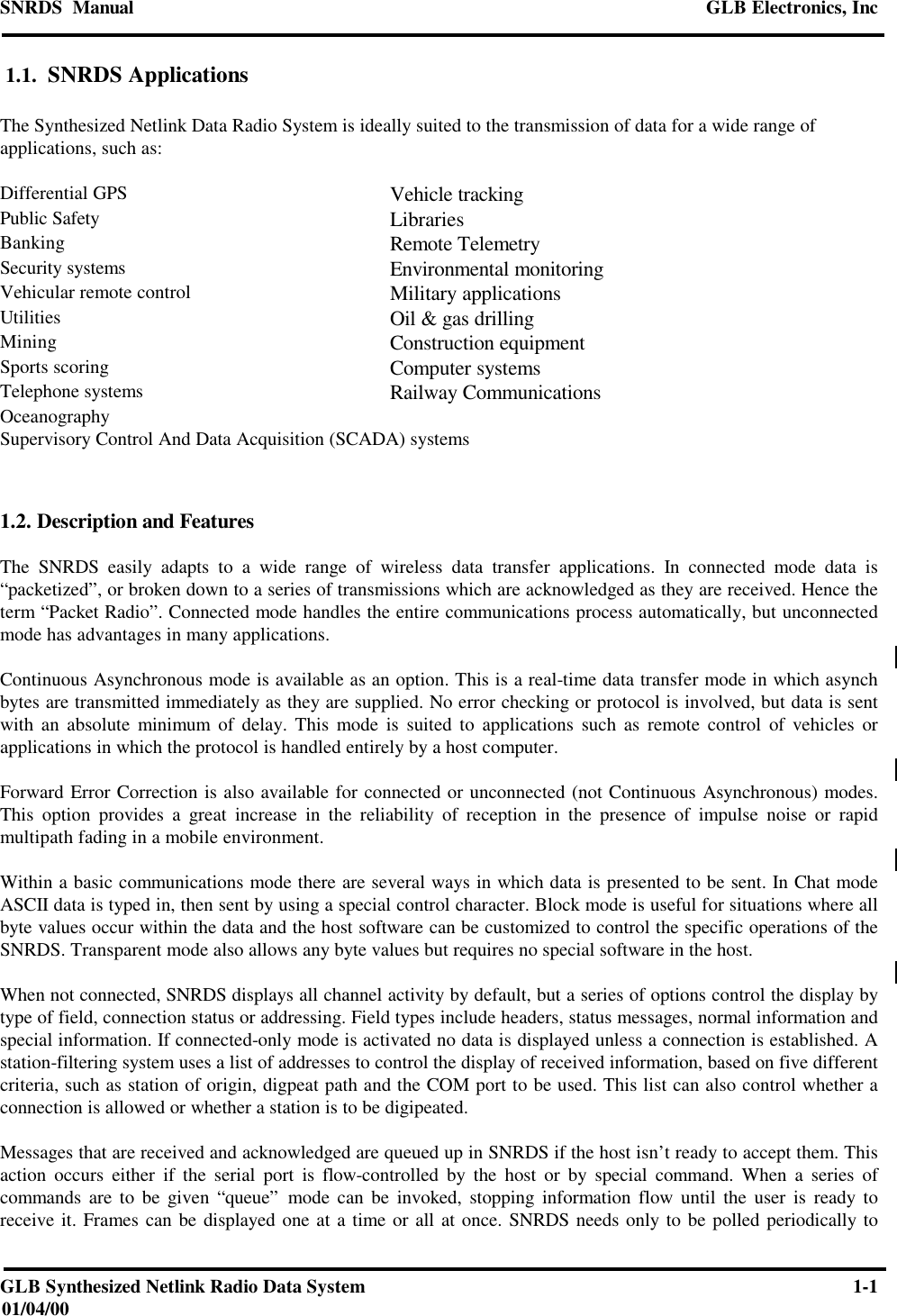 SNRDS  Manual GLB Electronics, IncGLB Synthesized Netlink Radio Data System 1-101/04/00 1.1.  SNRDS ApplicationsThe Synthesized Netlink Data Radio System is ideally suited to the transmission of data for a wide range ofapplications, such as:Differential GPS Vehicle trackingPublic Safety LibrariesBanking Remote TelemetrySecurity systems Environmental monitoringVehicular remote control Military applicationsUtilities Oil &amp; gas drillingMining Construction equipmentSports scoring Computer systemsTelephone systems Railway CommunicationsOceanographySupervisory Control And Data Acquisition (SCADA) systems1.2. Description and FeaturesThe SNRDS easily adapts to a wide range of wireless data transfer applications. In connected mode data is“packetized”, or broken down to a series of transmissions which are acknowledged as they are received. Hence theterm “Packet Radio”. Connected mode handles the entire communications process automatically, but unconnectedmode has advantages in many applications.Continuous Asynchronous mode is available as an option. This is a real-time data transfer mode in which asynchbytes are transmitted immediately as they are supplied. No error checking or protocol is involved, but data is sentwith an absolute minimum of delay. This mode is suited to applications such as remote control of vehicles orapplications in which the protocol is handled entirely by a host computer.Forward Error Correction is also available for connected or unconnected (not Continuous Asynchronous) modes.This option provides a great increase in the reliability of reception in the presence of impulse noise or rapidmultipath fading in a mobile environment.Within a basic communications mode there are several ways in which data is presented to be sent. In Chat modeASCII data is typed in, then sent by using a special control character. Block mode is useful for situations where allbyte values occur within the data and the host software can be customized to control the specific operations of theSNRDS. Transparent mode also allows any byte values but requires no special software in the host.When not connected, SNRDS displays all channel activity by default, but a series of options control the display bytype of field, connection status or addressing. Field types include headers, status messages, normal information andspecial information. If connected-only mode is activated no data is displayed unless a connection is established. Astation-filtering system uses a list of addresses to control the display of received information, based on five differentcriteria, such as station of origin, digpeat path and the COM port to be used. This list can also control whether aconnection is allowed or whether a station is to be digipeated.Messages that are received and acknowledged are queued up in SNRDS if the host isn’t ready to accept them. Thisaction occurs either if the serial port is flow-controlled by the host or by special command. When a series ofcommands are to be given “queue” mode can be invoked, stopping information flow until the user is ready toreceive it. Frames can be displayed one at a time or all at once. SNRDS needs only to be polled periodically to