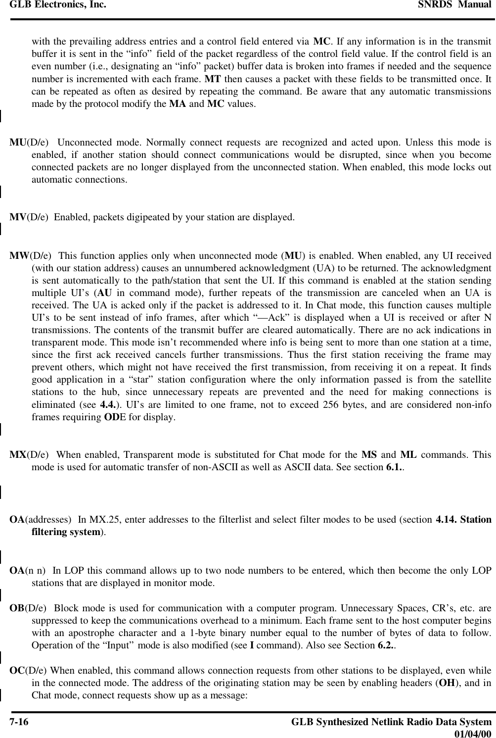 GLB Electronics, Inc. SNRDS  Manual7-16 GLB Synthesized Netlink Radio Data System01/04/00with the prevailing address entries and a control field entered via MC. If any information is in the transmitbuffer it is sent in the “info” field of the packet regardless of the control field value. If the control field is aneven number (i.e., designating an “info” packet) buffer data is broken into frames if needed and the sequencenumber is incremented with each frame. MT then causes a packet with these fields to be transmitted once. Itcan be repeated as often as desired by repeating the command. Be aware that any automatic transmissionsmade by the protocol modify the MA and MC values.MU(D/e)  Unconnected mode. Normally connect requests are recognized and acted upon. Unless this mode isenabled, if another station should connect communications would be disrupted, since when you becomeconnected packets are no longer displayed from the unconnected station. When enabled, this mode locks outautomatic connections.MV(D/e)  Enabled, packets digipeated by your station are displayed.MW(D/e)  This function applies only when unconnected mode (MU) is enabled. When enabled, any UI received(with our station address) causes an unnumbered acknowledgment (UA) to be returned. The acknowledgmentis sent automatically to the path/station that sent the UI. If this command is enabled at the station sendingmultiple UI’s (AU in command mode), further repeats of the transmission are canceled when an UA isreceived. The UA is acked only if the packet is addressed to it. In Chat mode, this function causes multipleUI’s to be sent instead of info frames, after which “—Ack” is displayed when a UI is received or after Ntransmissions. The contents of the transmit buffer are cleared automatically. There are no ack indications intransparent mode. This mode isn’t recommended where info is being sent to more than one station at a time,since the first ack received cancels further transmissions. Thus the first station receiving the frame mayprevent others, which might not have received the first transmission, from receiving it on a repeat. It findsgood application in a “star” station configuration where the only information passed is from the satellitestations to the hub, since unnecessary repeats are prevented and the need for making connections iseliminated (see 4.4.). UI’s are limited to one frame, not to exceed 256 bytes, and are considered non-infoframes requiring ODE for display.MX(D/e)  When enabled, Transparent mode is substituted for Chat mode for the MS and ML commands. Thismode is used for automatic transfer of non-ASCII as well as ASCII data. See section 6.1..OA(addresses)  In MX.25, enter addresses to the filterlist and select filter modes to be used (section 4.14. Stationfiltering system).OA(n n)  In LOP this command allows up to two node numbers to be entered, which then become the only LOPstations that are displayed in monitor mode.OB(D/e)  Block mode is used for communication with a computer program. Unnecessary Spaces, CR’s, etc. aresuppressed to keep the communications overhead to a minimum. Each frame sent to the host computer beginswith an apostrophe character and a 1-byte binary number equal to the number of bytes of data to follow.Operation of the “Input” mode is also modified (see I command). Also see Section 6.2..OC(D/e) When enabled, this command allows connection requests from other stations to be displayed, even whilein the connected mode. The address of the originating station may be seen by enabling headers (OH), and inChat mode, connect requests show up as a message: