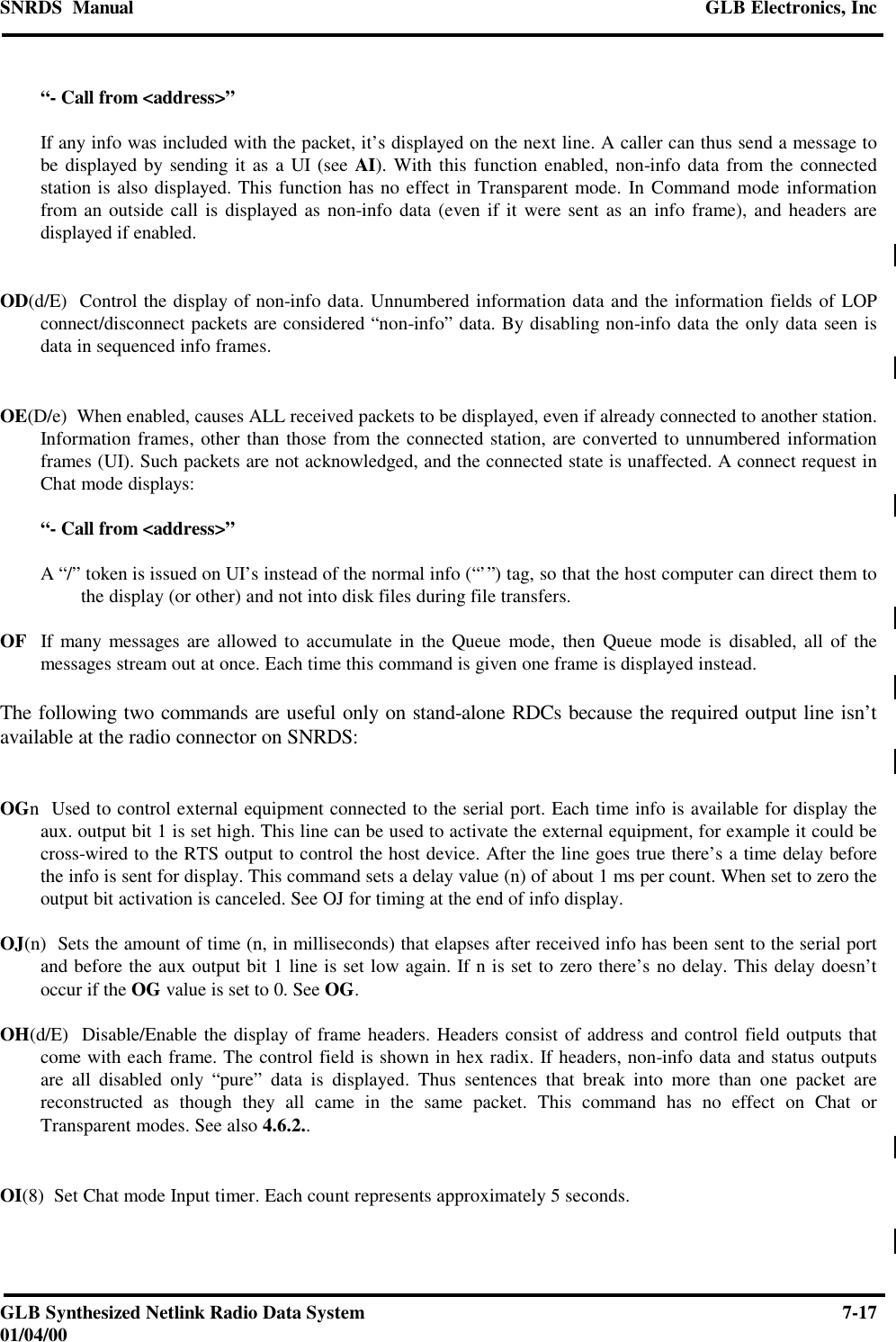 SNRDS  Manual GLB Electronics, IncGLB Synthesized Netlink Radio Data System 7-1701/04/00“- Call from &lt;address&gt;”If any info was included with the packet, it’s displayed on the next line. A caller can thus send a message tobe displayed by sending it as a UI (see AI). With this function enabled, non-info data from the connectedstation is also displayed. This function has no effect in Transparent mode. In Command mode informationfrom an outside call is displayed as non-info data (even if it were sent as an info frame), and headers aredisplayed if enabled.OD(d/E)  Control the display of non-info data. Unnumbered information data and the information fields of LOPconnect/disconnect packets are considered “non-info” data. By disabling non-info data the only data seen isdata in sequenced info frames.OE(D/e)  When enabled, causes ALL received packets to be displayed, even if already connected to another station.Information frames, other than those from the connected station, are converted to unnumbered informationframes (UI). Such packets are not acknowledged, and the connected state is unaffected. A connect request inChat mode displays:“- Call from &lt;address&gt;”A “/” token is issued on UI’s instead of the normal info (“’”) tag, so that the host computer can direct them tothe display (or other) and not into disk files during file transfers.OF  If many messages are allowed to accumulate in the Queue mode, then Queue mode is disabled, all of themessages stream out at once. Each time this command is given one frame is displayed instead.The following two commands are useful only on stand-alone RDCs because the required output line isn’tavailable at the radio connector on SNRDS:OGn  Used to control external equipment connected to the serial port. Each time info is available for display theaux. output bit 1 is set high. This line can be used to activate the external equipment, for example it could becross-wired to the RTS output to control the host device. After the line goes true there’s a time delay beforethe info is sent for display. This command sets a delay value (n) of about 1 ms per count. When set to zero theoutput bit activation is canceled. See OJ for timing at the end of info display.OJ(n)  Sets the amount of time (n, in milliseconds) that elapses after received info has been sent to the serial portand before the aux output bit 1 line is set low again. If n is set to zero there’s no delay. This delay doesn’toccur if the OG value is set to 0. See OG.OH(d/E)  Disable/Enable the display of frame headers. Headers consist of address and control field outputs thatcome with each frame. The control field is shown in hex radix. If headers, non-info data and status outputsare all disabled only “pure” data is displayed. Thus sentences that break into more than one packet arereconstructed as though they all came in the same packet. This command has no effect on Chat orTransparent modes. See also 4.6.2..OI(8)  Set Chat mode Input timer. Each count represents approximately 5 seconds.