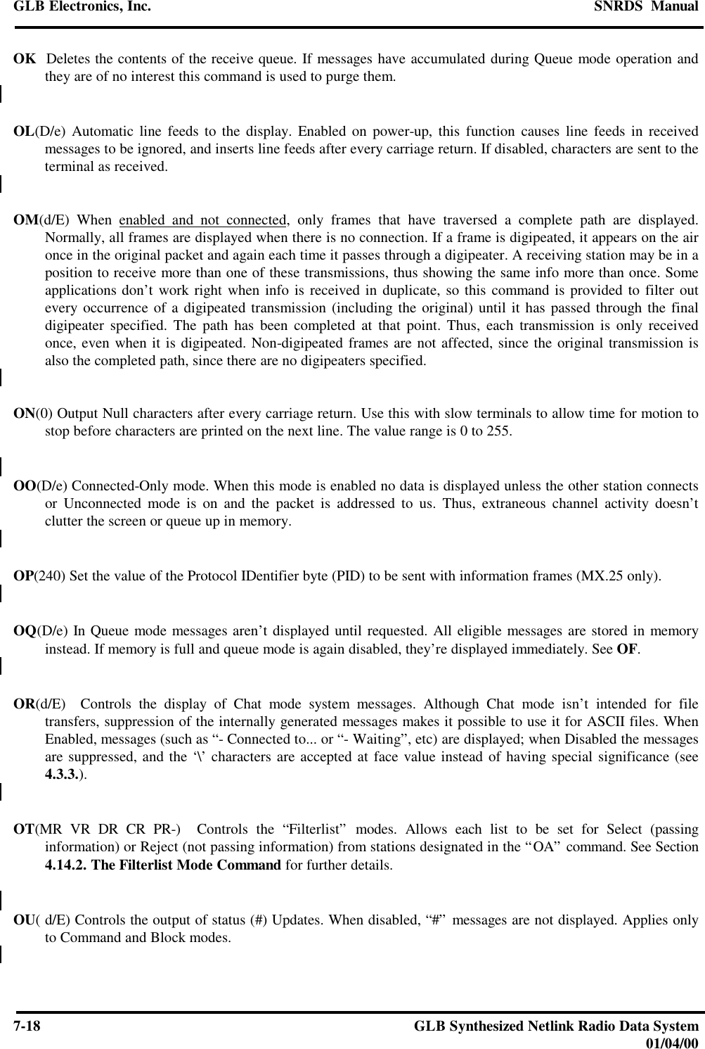 GLB Electronics, Inc. SNRDS  Manual7-18 GLB Synthesized Netlink Radio Data System01/04/00OK  Deletes the contents of the receive queue. If messages have accumulated during Queue mode operation andthey are of no interest this command is used to purge them.OL(D/e) Automatic line feeds to the display. Enabled on power-up, this function causes line feeds in receivedmessages to be ignored, and inserts line feeds after every carriage return. If disabled, characters are sent to theterminal as received.OM(d/E) When enabled and not connected, only frames that have traversed a complete path are displayed.Normally, all frames are displayed when there is no connection. If a frame is digipeated, it appears on the aironce in the original packet and again each time it passes through a digipeater. A receiving station may be in aposition to receive more than one of these transmissions, thus showing the same info more than once. Someapplications don’t work right when info is received in duplicate, so this command is provided to filter outevery occurrence of a digipeated transmission (including the original) until it has passed through the finaldigipeater specified. The path has been completed at that point. Thus, each transmission is only receivedonce, even when it is digipeated. Non-digipeated frames are not affected, since the original transmission isalso the completed path, since there are no digipeaters specified.ON(0) Output Null characters after every carriage return. Use this with slow terminals to allow time for motion tostop before characters are printed on the next line. The value range is 0 to 255.OO(D/e) Connected-Only mode. When this mode is enabled no data is displayed unless the other station connectsor Unconnected mode is on and the packet is addressed to us. Thus, extraneous channel activity doesn’tclutter the screen or queue up in memory.OP(240) Set the value of the Protocol IDentifier byte (PID) to be sent with information frames (MX.25 only).OQ(D/e) In Queue mode messages aren’t displayed until requested. All eligible messages are stored in memoryinstead. If memory is full and queue mode is again disabled, they’re displayed immediately. See OF.OR(d/E)  Controls the display of Chat mode system messages. Although Chat mode isn’t intended for filetransfers, suppression of the internally generated messages makes it possible to use it for ASCII files. WhenEnabled, messages (such as “- Connected to... or “- Waiting”, etc) are displayed; when Disabled the messagesare suppressed, and the ‘\’ characters are accepted at face value instead of having special significance (see4.3.3.).OT(MR VR DR CR PR-)  Controls the “Filterlist” modes. Allows each list to be set for Select (passinginformation) or Reject (not passing information) from stations designated in the “OA” command. See Section4.14.2. The Filterlist Mode Command for further details.OU( d/E) Controls the output of status (#) Updates. When disabled, “#” messages are not displayed. Applies onlyto Command and Block modes.