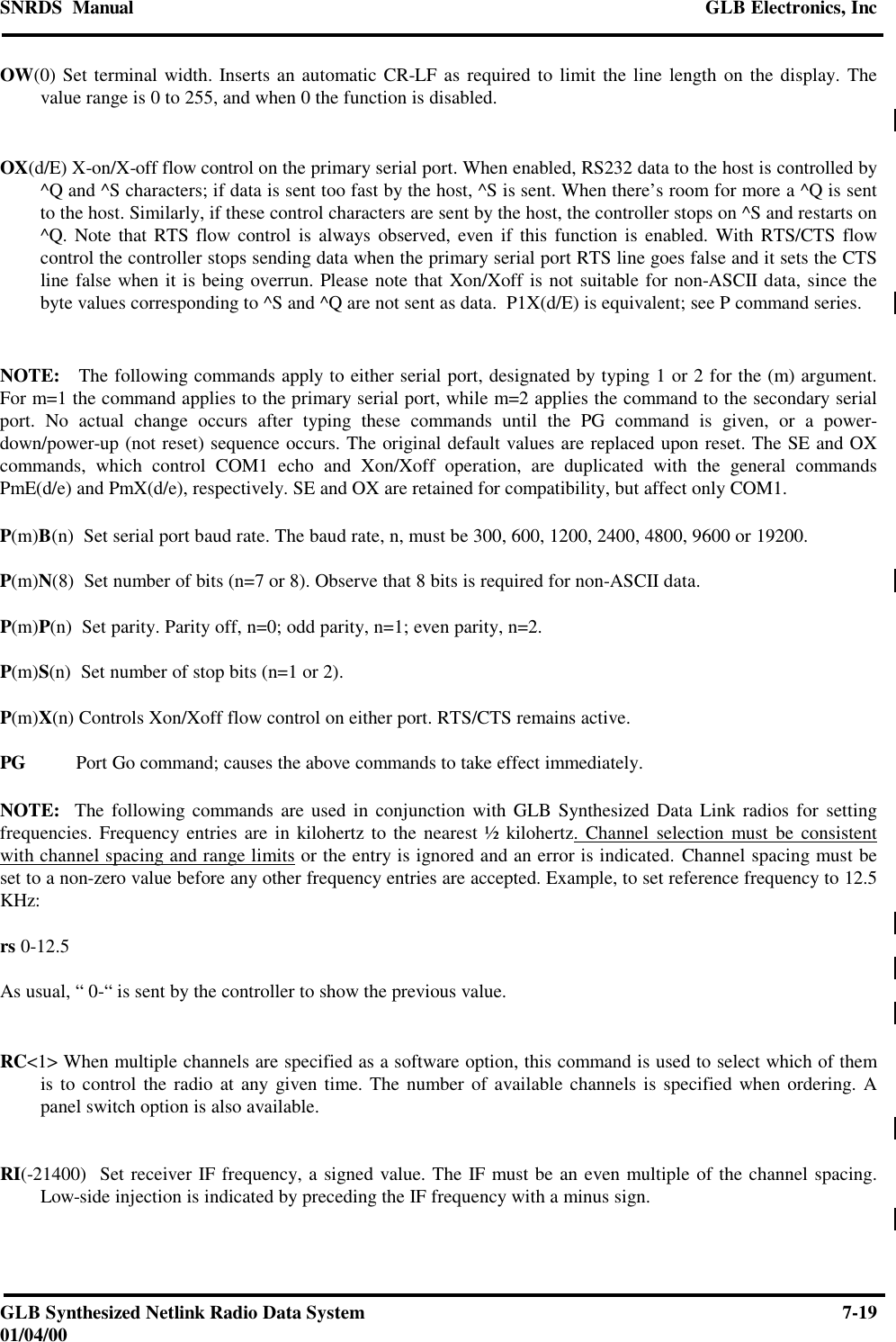 SNRDS  Manual GLB Electronics, IncGLB Synthesized Netlink Radio Data System 7-1901/04/00OW(0) Set terminal width. Inserts an automatic CR-LF as required to limit the line length on the display. Thevalue range is 0 to 255, and when 0 the function is disabled.OX(d/E) X-on/X-off flow control on the primary serial port. When enabled, RS232 data to the host is controlled by^Q and ^S characters; if data is sent too fast by the host, ^S is sent. When there’s room for more a ^Q is sentto the host. Similarly, if these control characters are sent by the host, the controller stops on ^S and restarts on^Q. Note that RTS flow control is always observed, even if this function is enabled. With RTS/CTS flowcontrol the controller stops sending data when the primary serial port RTS line goes false and it sets the CTSline false when it is being overrun. Please note that Xon/Xoff is not suitable for non-ASCII data, since thebyte values corresponding to ^S and ^Q are not sent as data.  P1X(d/E) is equivalent; see P command series.NOTE:   The following commands apply to either serial port, designated by typing 1 or 2 for the (m) argument.For m=1 the command applies to the primary serial port, while m=2 applies the command to the secondary serialport. No actual change occurs after typing these commands until the PG command is given, or a power-down/power-up (not reset) sequence occurs. The original default values are replaced upon reset. The SE and OXcommands, which control COM1 echo and Xon/Xoff operation, are duplicated with the general commandsPmE(d/e) and PmX(d/e), respectively. SE and OX are retained for compatibility, but affect only COM1.P(m)B(n)  Set serial port baud rate. The baud rate, n, must be 300, 600, 1200, 2400, 4800, 9600 or 19200.P(m)N(8)  Set number of bits (n=7 or 8). Observe that 8 bits is required for non-ASCII data.P(m)P(n)  Set parity. Parity off, n=0; odd parity, n=1; even parity, n=2.P(m)S(n)  Set number of stop bits (n=1 or 2).P(m)X(n) Controls Xon/Xoff flow control on either port. RTS/CTS remains active.PG Port Go command; causes the above commands to take effect immediately.NOTE:  The following commands are used in conjunction with GLB Synthesized Data Link radios for settingfrequencies. Frequency entries are in kilohertz to the nearest ½ kilohertz. Channel selection must be consistentwith channel spacing and range limits or the entry is ignored and an error is indicated. Channel spacing must beset to a non-zero value before any other frequency entries are accepted. Example, to set reference frequency to 12.5KHz:rs 0-12.5As usual, “ 0-“ is sent by the controller to show the previous value.RC&lt;1&gt; When multiple channels are specified as a software option, this command is used to select which of themis to control the radio at any given time. The number of available channels is specified when ordering. Apanel switch option is also available.RI(-21400)  Set receiver IF frequency, a signed value. The IF must be an even multiple of the channel spacing.Low-side injection is indicated by preceding the IF frequency with a minus sign.