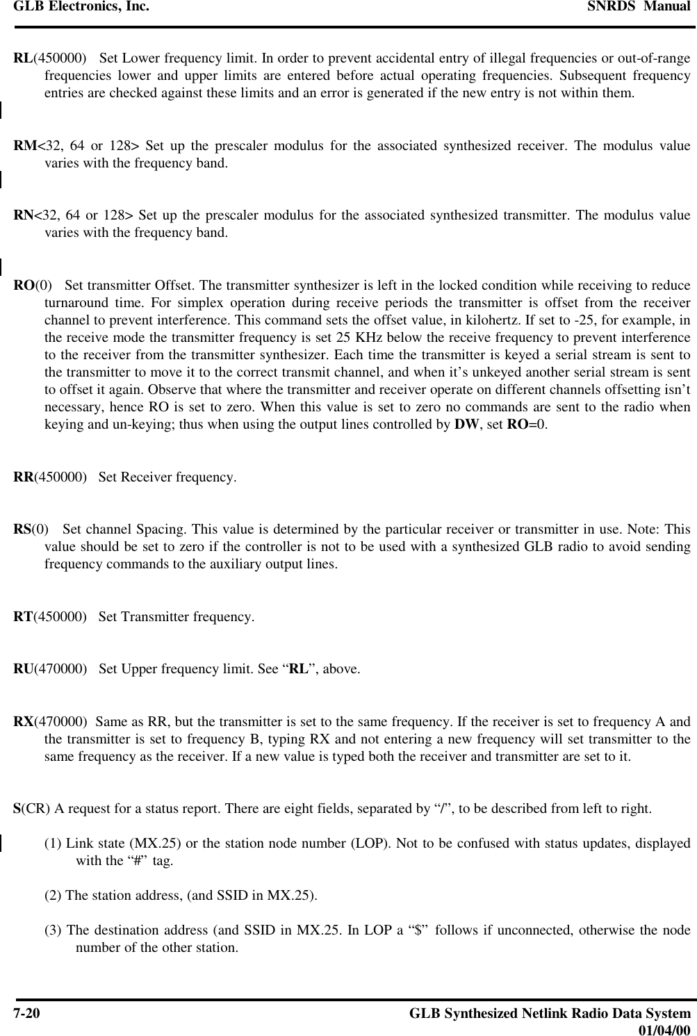 GLB Electronics, Inc. SNRDS  Manual7-20 GLB Synthesized Netlink Radio Data System01/04/00RL(450000)   Set Lower frequency limit. In order to prevent accidental entry of illegal frequencies or out-of-rangefrequencies lower and upper limits are entered before actual operating frequencies. Subsequent frequencyentries are checked against these limits and an error is generated if the new entry is not within them.RM&lt;32, 64 or 128&gt; Set up the prescaler modulus for the associated synthesized receiver. The modulus valuevaries with the frequency band.RN&lt;32, 64 or 128&gt; Set up the prescaler modulus for the associated synthesized transmitter. The modulus valuevaries with the frequency band.RO(0)   Set transmitter Offset. The transmitter synthesizer is left in the locked condition while receiving to reduceturnaround time. For simplex operation during receive periods the transmitter is offset from the receiverchannel to prevent interference. This command sets the offset value, in kilohertz. If set to -25, for example, inthe receive mode the transmitter frequency is set 25 KHz below the receive frequency to prevent interferenceto the receiver from the transmitter synthesizer. Each time the transmitter is keyed a serial stream is sent tothe transmitter to move it to the correct transmit channel, and when it’s unkeyed another serial stream is sentto offset it again. Observe that where the transmitter and receiver operate on different channels offsetting isn’tnecessary, hence RO is set to zero. When this value is set to zero no commands are sent to the radio whenkeying and un-keying; thus when using the output lines controlled by DW, set RO=0.RR(450000)   Set Receiver frequency.RS(0)   Set channel Spacing. This value is determined by the particular receiver or transmitter in use. Note: Thisvalue should be set to zero if the controller is not to be used with a synthesized GLB radio to avoid sendingfrequency commands to the auxiliary output lines.RT(450000)   Set Transmitter frequency.RU(470000)   Set Upper frequency limit. See “RL”, above.RX(470000)  Same as RR, but the transmitter is set to the same frequency. If the receiver is set to frequency A andthe transmitter is set to frequency B, typing RX and not entering a new frequency will set transmitter to thesame frequency as the receiver. If a new value is typed both the receiver and transmitter are set to it.S(CR) A request for a status report. There are eight fields, separated by “/”, to be described from left to right.(1) Link state (MX.25) or the station node number (LOP). Not to be confused with status updates, displayedwith the “#” tag.(2) The station address, (and SSID in MX.25).(3) The destination address (and SSID in MX.25. In LOP a “$” follows if unconnected, otherwise the nodenumber of the other station.