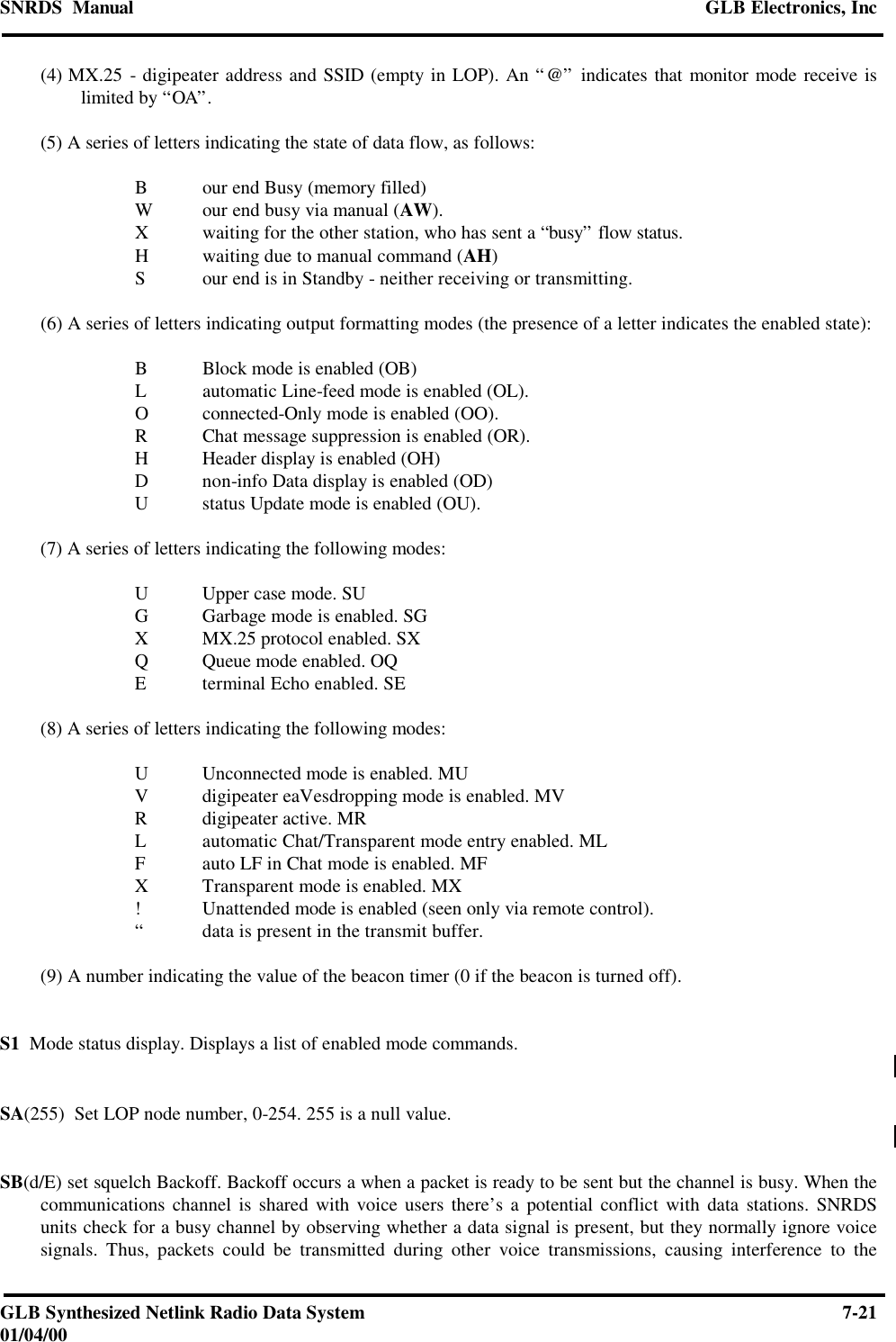 SNRDS  Manual GLB Electronics, IncGLB Synthesized Netlink Radio Data System 7-2101/04/00(4) MX.25 - digipeater address and SSID (empty in LOP). An “@” indicates that monitor mode receive islimited by “OA”.(5) A series of letters indicating the state of data flow, as follows:Bour end Busy (memory filled)Wour end busy via manual (AW).Xwaiting for the other station, who has sent a “busy” flow status.Hwaiting due to manual command (AH)Sour end is in Standby - neither receiving or transmitting.(6) A series of letters indicating output formatting modes (the presence of a letter indicates the enabled state):BBlock mode is enabled (OB)Lautomatic Line-feed mode is enabled (OL).Oconnected-Only mode is enabled (OO).RChat message suppression is enabled (OR).HHeader display is enabled (OH)Dnon-info Data display is enabled (OD)Ustatus Update mode is enabled (OU).(7) A series of letters indicating the following modes:UUpper case mode. SUGGarbage mode is enabled. SGXMX.25 protocol enabled. SXQQueue mode enabled. OQEterminal Echo enabled. SE(8) A series of letters indicating the following modes:UUnconnected mode is enabled. MUVdigipeater eaVesdropping mode is enabled. MVRdigipeater active. MRLautomatic Chat/Transparent mode entry enabled. MLFauto LF in Chat mode is enabled. MFXTransparent mode is enabled. MX!Unattended mode is enabled (seen only via remote control).“data is present in the transmit buffer.(9) A number indicating the value of the beacon timer (0 if the beacon is turned off).S1  Mode status display. Displays a list of enabled mode commands.SA(255)  Set LOP node number, 0-254. 255 is a null value.SB(d/E) set squelch Backoff. Backoff occurs a when a packet is ready to be sent but the channel is busy. When thecommunications channel is shared with voice users there’s a potential conflict with data stations. SNRDSunits check for a busy channel by observing whether a data signal is present, but they normally ignore voicesignals. Thus, packets could be transmitted during other voice transmissions, causing interference to the