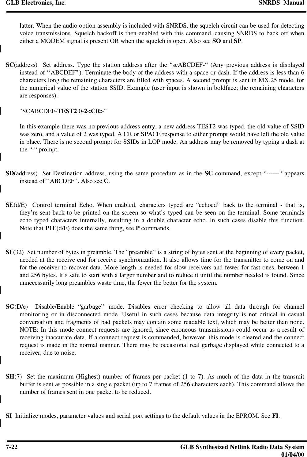 GLB Electronics, Inc. SNRDS  Manual7-22 GLB Synthesized Netlink Radio Data System01/04/00latter. When the audio option assembly is included with SNRDS, the squelch circuit can be used for detectingvoice transmissions. Squelch backoff is then enabled with this command, causing SNRDS to back off wheneither a MODEM signal is present OR when the squelch is open. Also see SO and SP.SC(address)  Set address. Type the station address after the “scABCDEF-“ (Any previous address is displayedinstead of “ABCDEF”). Terminate the body of the address with a space or dash. If the address is less than 6characters long the remaining characters are filled with spaces. A second prompt is sent in MX.25 mode, forthe numerical value of the station SSID. Example (user input is shown in boldface; the remaining charactersare responses):“SCABCDEF-TEST2 0-2&lt;CR&gt;”In this example there was no previous address entry, a new address TEST2 was typed, the old value of SSIDwas zero, and a value of 2 was typed. A CR or SPACE response to either prompt would have left the old valuein place. There is no second prompt for SSIDs in LOP mode. An address may be removed by typing a dash atthe “-“ prompt.SD(address)  Set Destination address, using the same procedure as in the SC command, except “------“ appearsinstead of “ABCDEF”. Also see C.SE(d/E)  Control terminal Echo. When enabled, characters typed are “echoed” back to the terminal - that is,they’re sent back to be printed on the screen so what’s typed can be seen on the terminal. Some terminalsecho typed characters internally, resulting in a double character echo. In such cases disable this function.Note that P1E(d/E) does the same thing, see P commands.SF(32)  Set number of bytes in preamble. The “preamble” is a string of bytes sent at the beginning of every packet,needed at the receive end for receive synchronization. It also allows time for the transmitter to come on andfor the receiver to recover data. More length is needed for slow receivers and fewer for fast ones, between 1and 256 bytes. It’s safe to start with a larger number and to reduce it until the number needed is found. Sinceunnecessarily long preambles waste time, the fewer the better for the system.SG(D/e)  Disable/Enable “garbage” mode. Disables error checking to allow all data through for channelmonitoring or in disconnected mode. Useful in such cases because data integrity is not critical in casualconversation and fragments of bad packets may contain some readable text, which may be better than none.NOTE: In this mode connect requests are ignored, since erroneous transmissions could occur as a result ofreceiving inaccurate data. If a connect request is commanded, however, this mode is cleared and the connectrequest is made in the normal manner. There may be occasional real garbage displayed while connected to areceiver, due to noise.SH(7)  Set the maximum (Highest) number of frames per packet (1 to 7). As much of the data in the transmitbuffer is sent as possible in a single packet (up to 7 frames of 256 characters each). This command allows thenumber of frames sent in one packet to be reduced.SI  Initialize modes, parameter values and serial port settings to the default values in the EPROM. See FI.