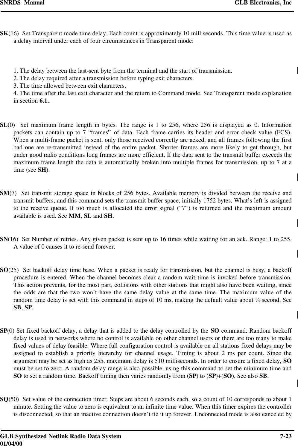 SNRDS  Manual GLB Electronics, IncGLB Synthesized Netlink Radio Data System 7-2301/04/00SK(16)  Set Transparent mode time delay. Each count is approximately 10 milliseconds. This time value is used asa delay interval under each of four circumstances in Transparent mode:1. The delay between the last-sent byte from the terminal and the start of transmission.2. The delay required after a transmission before typing exit characters.3. The time allowed between exit characters.4. The time after the last exit character and the return to Command mode. See Transparent mode explanationin section 6.1..SL(0)  Set maximum frame length in bytes. The range is 1 to 256, where 256 is displayed as 0. Informationpackets can contain up to 7 “frames” of data. Each frame carries its header and error check value (FCS).When a multi-frame packet is sent, only those received correctly are acked, and all frames following the firstbad one are re-transmitted instead of the entire packet. Shorter frames are more likely to get through, butunder good radio conditions long frames are more efficient. If the data sent to the transmit buffer exceeds themaximum frame length the data is automatically broken into multiple frames for transmission, up to 7 at atime (see SH).SM(7)  Set transmit storage space in blocks of 256 bytes. Available memory is divided between the receive andtransmit buffers, and this command sets the transmit buffer space, initially 1752 bytes. What’s left is assignedto the receive queue. If too much is allocated the error signal (“?”) is returned and the maximum amountavailable is used. See MM, SL and SH.SN(16)  Set Number of retries. Any given packet is sent up to 16 times while waiting for an ack. Range: 1 to 255.A value of 0 causes it to re-send forever.SO(25)  Set backoff delay time base. When a packet is ready for transmission, but the channel is busy, a backoffprocedure is entered. When the channel becomes clear a random wait time is invoked before transmission.This action prevents, for the most part, collisions with other stations that might also have been waiting, sincethe odds are that the two won’t have the same delay value at the same time. The maximum value of therandom time delay is set with this command in steps of 10 ms, making the default value about ¼ second. SeeSB, SP.SP(0) Set fixed backoff delay, a delay that is added to the delay controlled by the SO command. Random backoffdelay is used in networks where no control is available on other channel users or there are too many to makefixed values of delay feasible. Where full configuration control is available on all stations fixed delays may beassigned to establish a priority hierarchy for channel usage. Timing is about 2 ms per count. Since theargument may be set as high as 255, maximum delay is 510 milliseconds. In order to ensure a fixed delay, SOmust be set to zero. A random delay range is also possible, using this command to set the minimum time andSO to set a random time. Backoff timing then varies randomly from (SP) to (SP)+(SO). See also SB.SQ(50)  Set value of the connection timer. Steps are about 6 seconds each, so a count of 10 corresponds to about 1minute. Setting the value to zero is equivalent to an infinite time value. When this timer expires the controlleris disconnected, so that an inactive connection doesn’t tie it up forever. Unconnected mode is also canceled by