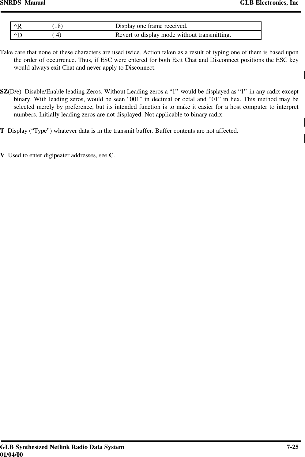 SNRDS  Manual GLB Electronics, IncGLB Synthesized Netlink Radio Data System 7-2501/04/00^R (18) Display one frame received.^D ( 4) Revert to display mode without transmitting.Take care that none of these characters are used twice. Action taken as a result of typing one of them is based uponthe order of occurrence. Thus, if ESC were entered for both Exit Chat and Disconnect positions the ESC keywould always exit Chat and never apply to Disconnect.SZ(D/e)  Disable/Enable leading Zeros. Without Leading zeros a “1” would be displayed as “1” in any radix exceptbinary. With leading zeros, would be seen “001” in decimal or octal and “01” in hex. This method may beselected merely by preference, but its intended function is to make it easier for a host computer to interpretnumbers. Initially leading zeros are not displayed. Not applicable to binary radix.T  Display (“Type”) whatever data is in the transmit buffer. Buffer contents are not affected.V  Used to enter digipeater addresses, see C.