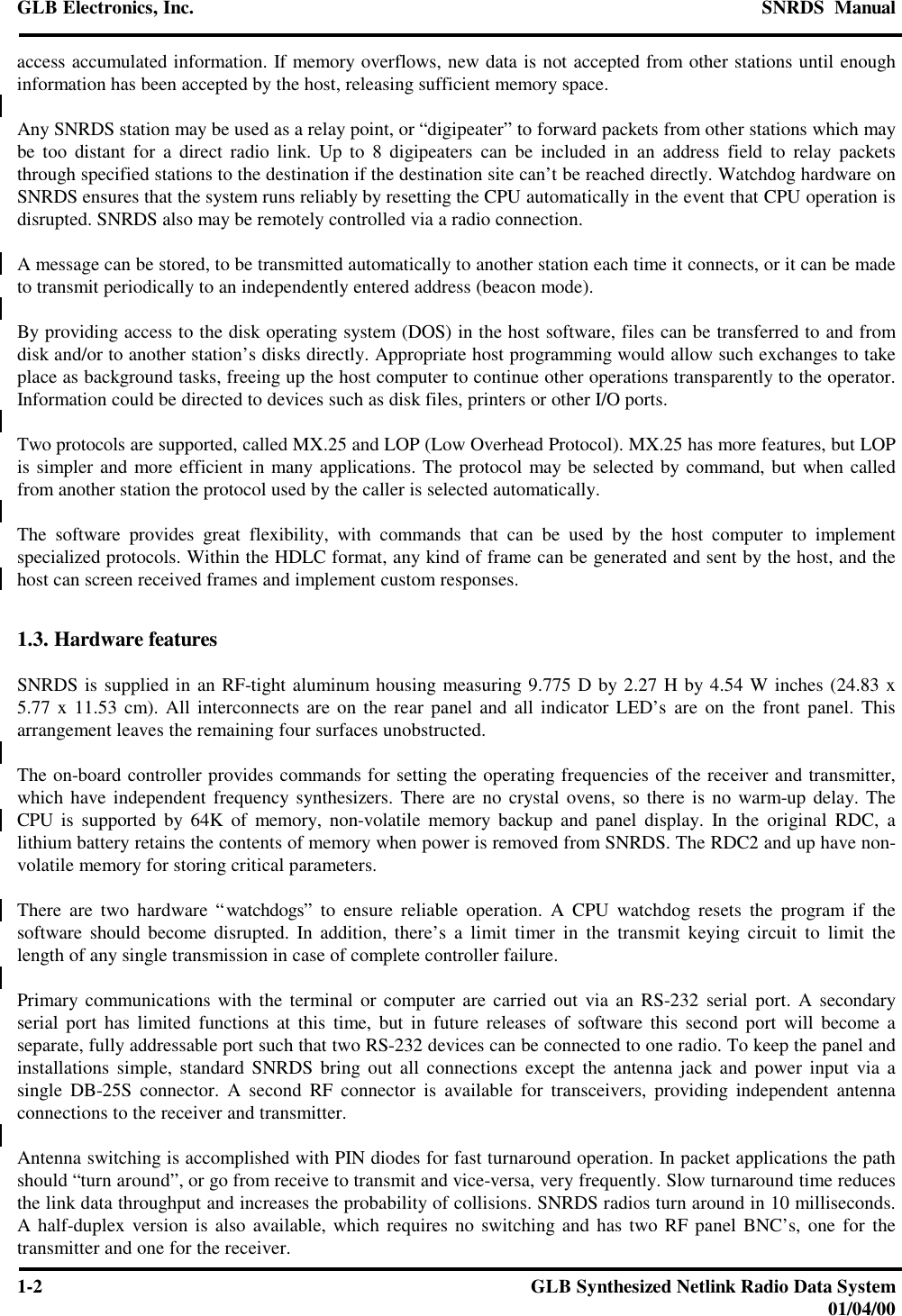 GLB Electronics, Inc. SNRDS  Manual1-2GLB Synthesized Netlink Radio Data System01/04/00access accumulated information. If memory overflows, new data is not accepted from other stations until enoughinformation has been accepted by the host, releasing sufficient memory space.Any SNRDS station may be used as a relay point, or “digipeater” to forward packets from other stations which maybe too distant for a direct radio link. Up to 8 digipeaters can be included in an address field to relay packetsthrough specified stations to the destination if the destination site can’t be reached directly. Watchdog hardware onSNRDS ensures that the system runs reliably by resetting the CPU automatically in the event that CPU operation isdisrupted. SNRDS also may be remotely controlled via a radio connection.A message can be stored, to be transmitted automatically to another station each time it connects, or it can be madeto transmit periodically to an independently entered address (beacon mode).By providing access to the disk operating system (DOS) in the host software, files can be transferred to and fromdisk and/or to another station’s disks directly. Appropriate host programming would allow such exchanges to takeplace as background tasks, freeing up the host computer to continue other operations transparently to the operator.Information could be directed to devices such as disk files, printers or other I/O ports.Two protocols are supported, called MX.25 and LOP (Low Overhead Protocol). MX.25 has more features, but LOPis simpler and more efficient in many applications. The protocol may be selected by command, but when calledfrom another station the protocol used by the caller is selected automatically.The software provides great flexibility, with commands that can be used by the host computer to implementspecialized protocols. Within the HDLC format, any kind of frame can be generated and sent by the host, and thehost can screen received frames and implement custom responses.1.3. Hardware featuresSNRDS is supplied in an RF-tight aluminum housing measuring 9.775 D by 2.27 H by 4.54 W inches (24.83 x5.77 x 11.53 cm). All interconnects are on the rear panel and all indicator LED’s are on the front panel. Thisarrangement leaves the remaining four surfaces unobstructed.The on-board controller provides commands for setting the operating frequencies of the receiver and transmitter,which have independent frequency synthesizers. There are no crystal ovens, so there is no warm-up delay. TheCPU is supported by 64K of memory, non-volatile memory backup and panel display. In the original RDC, alithium battery retains the contents of memory when power is removed from SNRDS. The RDC2 and up have non-volatile memory for storing critical parameters.There are two hardware “watchdogs” to ensure reliable operation. A CPU watchdog resets the program if thesoftware should become disrupted. In addition, there’s a limit timer in the transmit keying circuit to limit thelength of any single transmission in case of complete controller failure.Primary communications with the terminal or computer are carried out via an RS-232 serial port. A secondaryserial port has limited functions at this time, but in future releases of software this second port will become aseparate, fully addressable port such that two RS-232 devices can be connected to one radio. To keep the panel andinstallations simple, standard SNRDS bring out all connections except the antenna jack and power input via asingle DB-25S connector. A second RF connector is available for transceivers, providing independent antennaconnections to the receiver and transmitter.Antenna switching is accomplished with PIN diodes for fast turnaround operation. In packet applications the pathshould “turn around”, or go from receive to transmit and vice-versa, very frequently. Slow turnaround time reducesthe link data throughput and increases the probability of collisions. SNRDS radios turn around in 10 milliseconds.A half-duplex version is also available, which requires no switching and has two RF panel BNC’s, one for thetransmitter and one for the receiver.