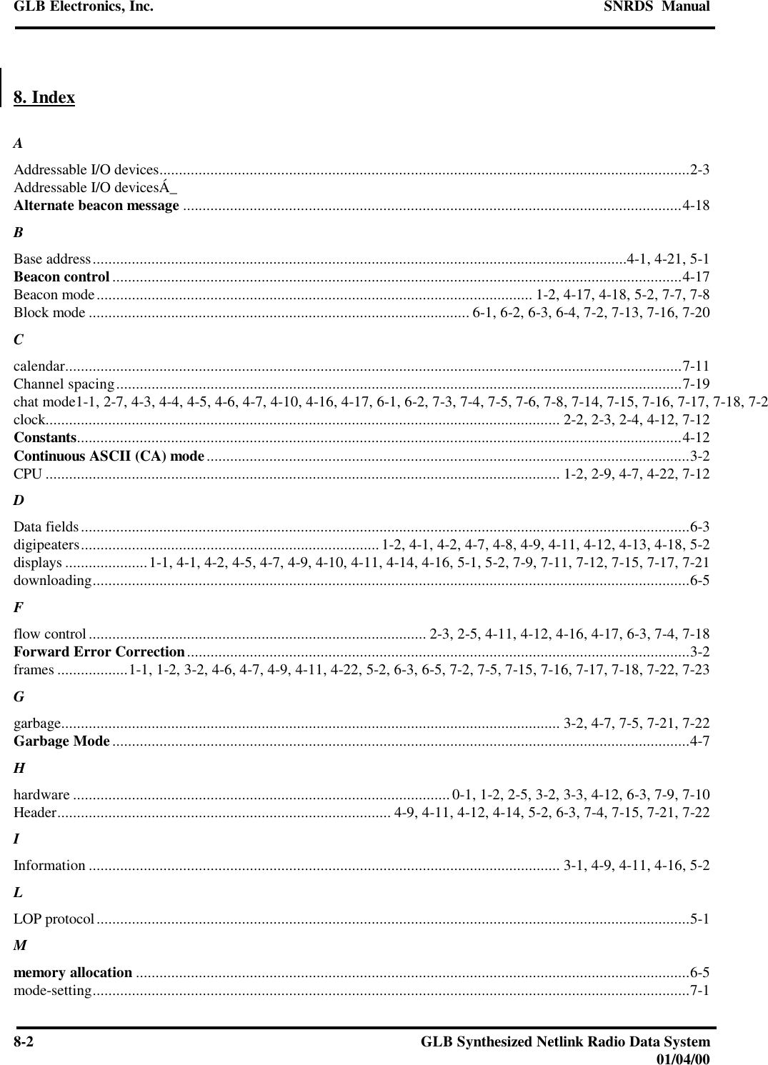 GLB Electronics, Inc. SNRDS  Manual8-2GLB Synthesized Netlink Radio Data System01/04/008. IndexAAddressable I/O devices.......................................................................................................................................2-3Addressable I/O devicesÁ_Alternate beacon message ...............................................................................................................................4-18BBase address........................................................................................................................................4-1, 4-21, 5-1Beacon control .................................................................................................................................................4-17Beacon mode............................................................................................................... 1-2, 4-17, 4-18, 5-2, 7-7, 7-8Block mode ................................................................................................. 6-1, 6-2, 6-3, 6-4, 7-2, 7-13, 7-16, 7-20Ccalendar.............................................................................................................................................................7-11Channel spacing................................................................................................................................................7-19chat mode1-1, 2-7, 4-3, 4-4, 4-5, 4-6, 4-7, 4-10, 4-16, 4-17, 6-1, 6-2, 7-3, 7-4, 7-5, 7-6, 7-8, 7-14, 7-15, 7-16, 7-17, 7-18, 7-21clock................................................................................................................................... 2-2, 2-3, 2-4, 4-12, 7-12Constants..........................................................................................................................................................4-12Continuous ASCII (CA) mode...........................................................................................................................3-2CPU ................................................................................................................................... 1-2, 2-9, 4-7, 4-22, 7-12DData fields...........................................................................................................................................................6-3digipeaters............................................................................ 1-2, 4-1, 4-2, 4-7, 4-8, 4-9, 4-11, 4-12, 4-13, 4-18, 5-2displays .....................1-1, 4-1, 4-2, 4-5, 4-7, 4-9, 4-10, 4-11, 4-14, 4-16, 5-1, 5-2, 7-9, 7-11, 7-12, 7-15, 7-17, 7-21downloading........................................................................................................................................................6-5Fflow control...................................................................................... 2-3, 2-5, 4-11, 4-12, 4-16, 4-17, 6-3, 7-4, 7-18Forward Error Correction................................................................................................................................3-2frames ..................1-1, 1-2, 3-2, 4-6, 4-7, 4-9, 4-11, 4-22, 5-2, 6-3, 6-5, 7-2, 7-5, 7-15, 7-16, 7-17, 7-18, 7-22, 7-23Ggarbage............................................................................................................................... 3-2, 4-7, 7-5, 7-21, 7-22Garbage Mode...................................................................................................................................................4-7Hhardware ................................................................................................0-1, 1-2, 2-5, 3-2, 3-3, 4-12, 6-3, 7-9, 7-10Header..................................................................................... 4-9, 4-11, 4-12, 4-14, 5-2, 6-3, 7-4, 7-15, 7-21, 7-22IInformation ........................................................................................................................ 3-1, 4-9, 4-11, 4-16, 5-2LLOP protocol.......................................................................................................................................................5-1Mmemory allocation .............................................................................................................................................6-5mode-setting........................................................................................................................................................7-1