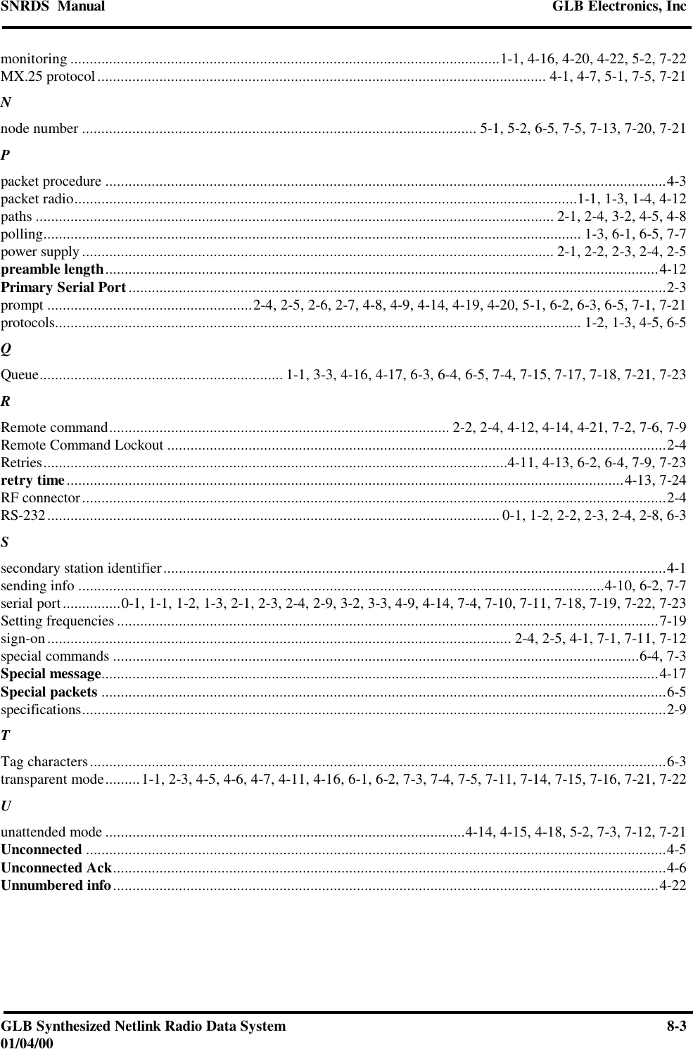 SNRDS  Manual GLB Electronics, IncGLB Synthesized Netlink Radio Data System 8-301/04/00monitoring ...............................................................................................................1-1, 4-16, 4-20, 4-22, 5-2, 7-22MX.25 protocol.................................................................................................................... 4-1, 4-7, 5-1, 7-5, 7-21Nnode number ...................................................................................................... 5-1, 5-2, 6-5, 7-5, 7-13, 7-20, 7-21Ppacket procedure .................................................................................................................................................4-3packet radio..................................................................................................................................1-1, 1-3, 1-4, 4-12paths ...................................................................................................................................... 2-1, 2-4, 3-2, 4-5, 4-8polling........................................................................................................................................... 1-3, 6-1, 6-5, 7-7power supply .......................................................................................................................... 2-1, 2-2, 2-3, 2-4, 2-5preamble length...............................................................................................................................................4-12Primary Serial Port...........................................................................................................................................2-3prompt .....................................................2-4, 2-5, 2-6, 2-7, 4-8, 4-9, 4-14, 4-19, 4-20, 5-1, 6-2, 6-3, 6-5, 7-1, 7-21protocols........................................................................................................................................ 1-2, 1-3, 4-5, 6-5QQueue............................................................... 1-1, 3-3, 4-16, 4-17, 6-3, 6-4, 6-5, 7-4, 7-15, 7-17, 7-18, 7-21, 7-23RRemote command........................................................................................ 2-2, 2-4, 4-12, 4-14, 4-21, 7-2, 7-6, 7-9Remote Command Lockout .................................................................................................................................2-4Retries........................................................................................................................4-11, 4-13, 6-2, 6-4, 7-9, 7-23retry time................................................................................................................................................4-13, 7-24RF connector.......................................................................................................................................................2-4RS-232..................................................................................................................... 0-1, 1-2, 2-2, 2-3, 2-4, 2-8, 6-3Ssecondary station identifier..................................................................................................................................4-1sending info ........................................................................................................................................4-10, 6-2, 7-7serial port...............0-1, 1-1, 1-2, 1-3, 2-1, 2-3, 2-4, 2-9, 3-2, 3-3, 4-9, 4-14, 7-4, 7-10, 7-11, 7-18, 7-19, 7-22, 7-23Setting frequencies ............................................................................................................................................7-19sign-on........................................................................................................................ 2-4, 2-5, 4-1, 7-1, 7-11, 7-12special commands ........................................................................................................................................6-4, 7-3Special message................................................................................................................................................4-17Special packets ..................................................................................................................................................6-5specifications.......................................................................................................................................................2-9TTag characters.....................................................................................................................................................6-3transparent mode.........1-1, 2-3, 4-5, 4-6, 4-7, 4-11, 4-16, 6-1, 6-2, 7-3, 7-4, 7-5, 7-11, 7-14, 7-15, 7-16, 7-21, 7-22Uunattended mode .............................................................................................4-14, 4-15, 4-18, 5-2, 7-3, 7-12, 7-21Unconnected ......................................................................................................................................................4-5Unconnected Ack...............................................................................................................................................4-6Unnumbered info.............................................................................................................................................4-22