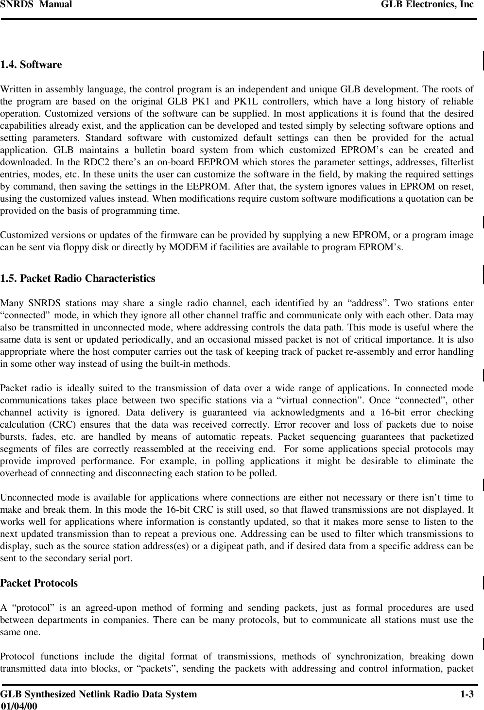 SNRDS  Manual GLB Electronics, IncGLB Synthesized Netlink Radio Data System 1-301/04/001.4. SoftwareWritten in assembly language, the control program is an independent and unique GLB development. The roots ofthe program are based on the original GLB PK1 and PK1L controllers, which have a long history of reliableoperation. Customized versions of the software can be supplied. In most applications it is found that the desiredcapabilities already exist, and the application can be developed and tested simply by selecting software options andsetting parameters. Standard software with customized default settings can then be provided for the actualapplication. GLB maintains a bulletin board system from which customized EPROM’s can be created anddownloaded. In the RDC2 there’s an on-board EEPROM which stores the parameter settings, addresses, filterlistentries, modes, etc. In these units the user can customize the software in the field, by making the required settingsby command, then saving the settings in the EEPROM. After that, the system ignores values in EPROM on reset,using the customized values instead. When modifications require custom software modifications a quotation can beprovided on the basis of programming time.Customized versions or updates of the firmware can be provided by supplying a new EPROM, or a program imagecan be sent via floppy disk or directly by MODEM if facilities are available to program EPROM’s.1.5. Packet Radio CharacteristicsMany SNRDS stations may share a single radio channel, each identified by an “address”. Two stations enter“connected” mode, in which they ignore all other channel traffic and communicate only with each other. Data mayalso be transmitted in unconnected mode, where addressing controls the data path. This mode is useful where thesame data is sent or updated periodically, and an occasional missed packet is not of critical importance. It is alsoappropriate where the host computer carries out the task of keeping track of packet re-assembly and error handlingin some other way instead of using the built-in methods.Packet radio is ideally suited to the transmission of data over a wide range of applications. In connected modecommunications takes place between two specific stations via a “virtual connection”. Once “connected”, otherchannel activity is ignored. Data delivery is guaranteed via acknowledgments and a 16-bit error checkingcalculation (CRC) ensures that the data was received correctly. Error recover and loss of packets due to noisebursts, fades, etc. are handled by means of automatic repeats. Packet sequencing guarantees that packetizedsegments of files are correctly reassembled at the receiving end.  For some applications special protocols mayprovide improved performance. For example, in polling applications it might be desirable to eliminate theoverhead of connecting and disconnecting each station to be polled.Unconnected mode is available for applications where connections are either not necessary or there isn’t time tomake and break them. In this mode the 16-bit CRC is still used, so that flawed transmissions are not displayed. Itworks well for applications where information is constantly updated, so that it makes more sense to listen to thenext updated transmission than to repeat a previous one. Addressing can be used to filter which transmissions todisplay, such as the source station address(es) or a digipeat path, and if desired data from a specific address can besent to the secondary serial port.Packet ProtocolsA “protocol” is an agreed-upon method of forming and sending packets, just as formal procedures are usedbetween departments in companies. There can be many protocols, but to communicate all stations must use thesame one.Protocol functions include the digital format of transmissions, methods of synchronization, breaking downtransmitted data into blocks, or “packets”, sending the packets with addressing and control information, packet