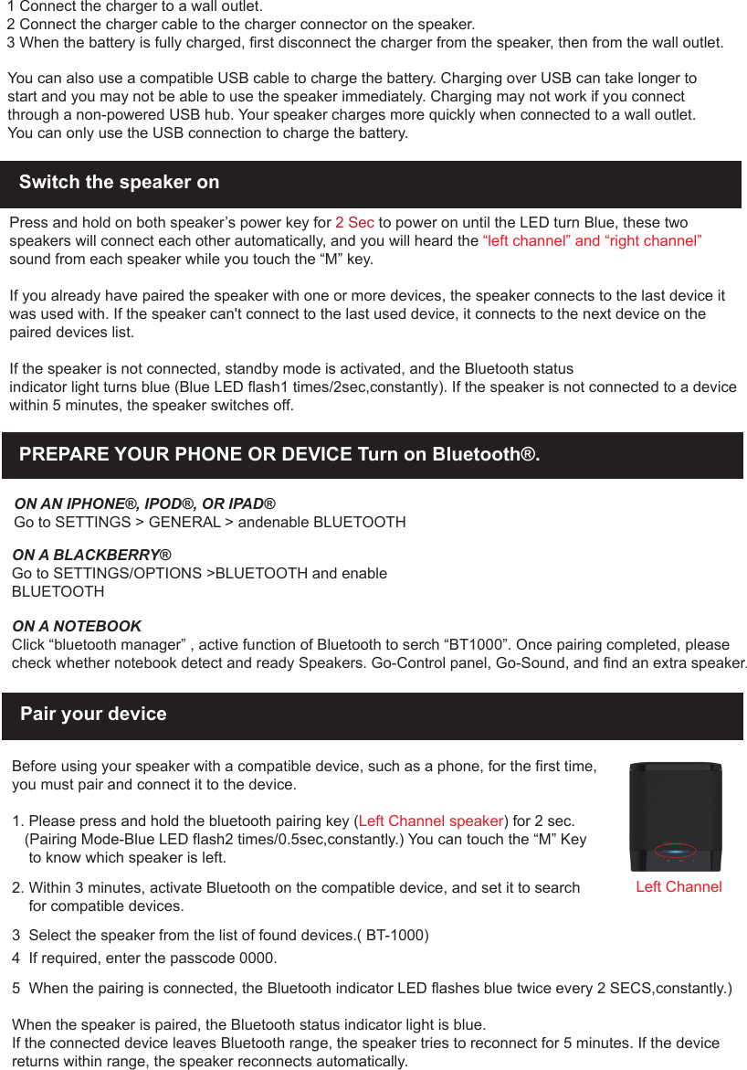 1 Connect the charger to a wall outlet.2 Connect the charger cable to the charger connector on the speaker.3 When the battery is fully charged, first disconnect the charger from the speaker, then from the wall outlet.You can also use a compatible USB cable to charge the battery. Charging over USB can take longer to start and you may not be able to use the speaker immediately. Charging may not work if you connect through a non-powered USB hub. Your speaker charges more quickly when connected to a wall outlet.You can only use the USB connection to charge the battery.Switch the speaker on Press and hold on both speaker&rsquo;s power key for 2 Sec to power on until the LED turn Blue, these two speakers will connect each other automatically, and you will heard the &ldquo;left channel&rdquo; and &ldquo;right channel&rdquo; sound from each speaker while you touch the &ldquo;M&rdquo; key. If you already have paired the speaker with one or more devices, the speaker connects to the last device it was used with. If the speaker can't connect to the last used device, it connects to the next device on the paired devices list.If the speaker is not connected, standby mode is activated, and the Bluetooth statusindicator light turns blue (Blue LED flash1 times/2sec,constantly). If the speaker is not connected to a device within 5 minutes, the speaker switches off.Pair your deviceBefore using your speaker with a compatible device, such as a phone, for the first time,you must pair and connect it to the device. 1. Please press and hold the bluetooth pairing key (Left Channel speaker) for 2 sec.     (Pairing Mode-Blue LED flash2 times/0.5sec,constantly.) You can touch the &ldquo;M&rdquo; Key    to know which speaker is left.2. Within 3 minutes, activate Bluetooth on the compatible device, and set it to search    for compatible devices.3  Select the speaker from the list of found devices.( BT-1000)4  If required, enter the passcode 0000.5  When the pairing is connected, the Bluetooth indicator LED flashes blue twice every 2 SECS,constantly.)When the speaker is paired, the Bluetooth status indicator light is blue.If the connected device leaves Bluetooth range, the speaker tries to reconnect for 5 minutes. If the device returns within range, the speaker reconnects automatically.PREPARE YOUR PHONE OR DEVICE Turn on Bluetooth&reg;.ON AN IPHONE&reg;, IPOD&reg;, OR IPAD&reg;Go to SETTINGS > GENERAL > andenable BLUETOOTHON A BLACKBERRY&reg;Go to SETTINGS/OPTIONS >BLUETOOTH and enable BLUETOOTHON A NOTEBOOKClick &ldquo;bluetooth manager&rdquo; , active function of Bluetooth to serch &ldquo;BT1000&rdquo;. Once pairing completed, please check whether notebook detect and ready Speakers. Go-Control panel, Go-Sound, and find an extra speaker.Left Channel