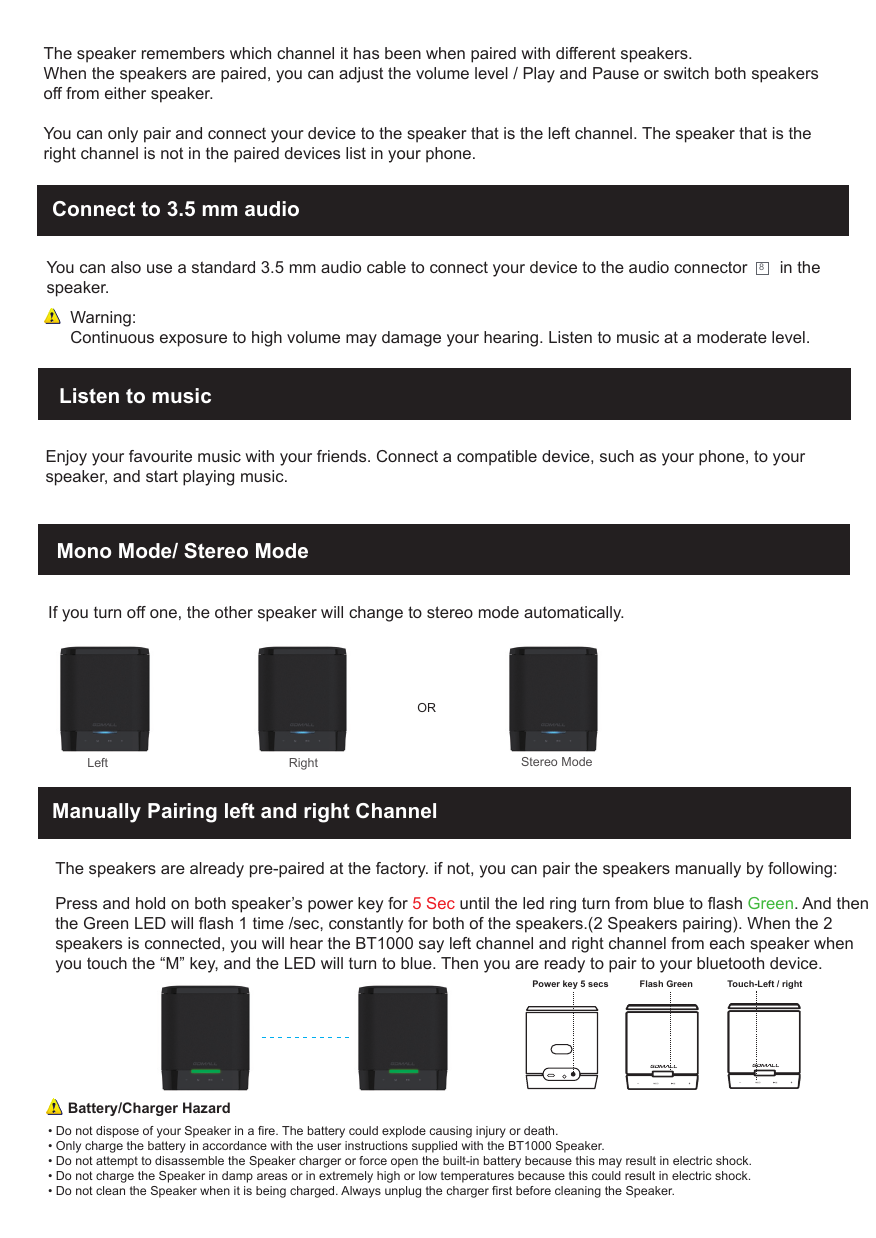 Connect to 3.5 mm audio You can also use a standard 3.5 mm audio cable to connect your device to the audio connector       in the speaker. 8Warning:Continuous exposure to high volume may damage your hearing. Listen to music at a moderate level.Mono Mode/ Stereo ModeListen to musicEnjoy your favourite music with your friends. Connect a compatible device, such as your phone, to your speaker, and start playing music.The speaker remembers which channel it has been when paired with different speakers.When the speakers are paired, you can adjust the volume level / Play and Pause or switch both speakersoff from either speaker.You can only pair and connect your device to the speaker that is the left channel. The speaker that is the right channel is not in the paired devices list in your phone.&bull; Do not dispose of your Speaker in a fire. The battery could explode causing injury or death.&bull; Only charge the battery in accordance with the user instructions supplied with the BT1000 Speaker.&bull; Do not attempt to disassemble the Speaker charger or force open the built-in battery because this may result in electric shock.&bull; Do not charge the Speaker in damp areas or in extremely high or low temperatures because this could result in electric shock.&bull; Do not clean the Speaker when it is being charged. Always unplug the charger first before cleaning the Speaker.Battery/Charger HazardManually Pairing left and right ChannelThe speakers are already pre-paired at the factory. if not, you can pair the speakers manually by following: Press and hold on both speaker&rsquo;s power key for 5 Sec until the led ring turn from blue to flash Green. And then the Green LED will flash 1 time /sec, constantly for both of the speakers.(2 Speakers pairing). When the 2 speakers is connected, you will hear the BT1000 say left channel and right channel from each speaker when you touch the &ldquo;M&rdquo; key, and the LED will turn to blue. Then you are ready to pair to your bluetooth device.   If you turn off one, the other speaker will change to stereo mode automatically. Left                                                    RightOR Stereo ModePower key 5 secs Flash Green Touch-Left / right