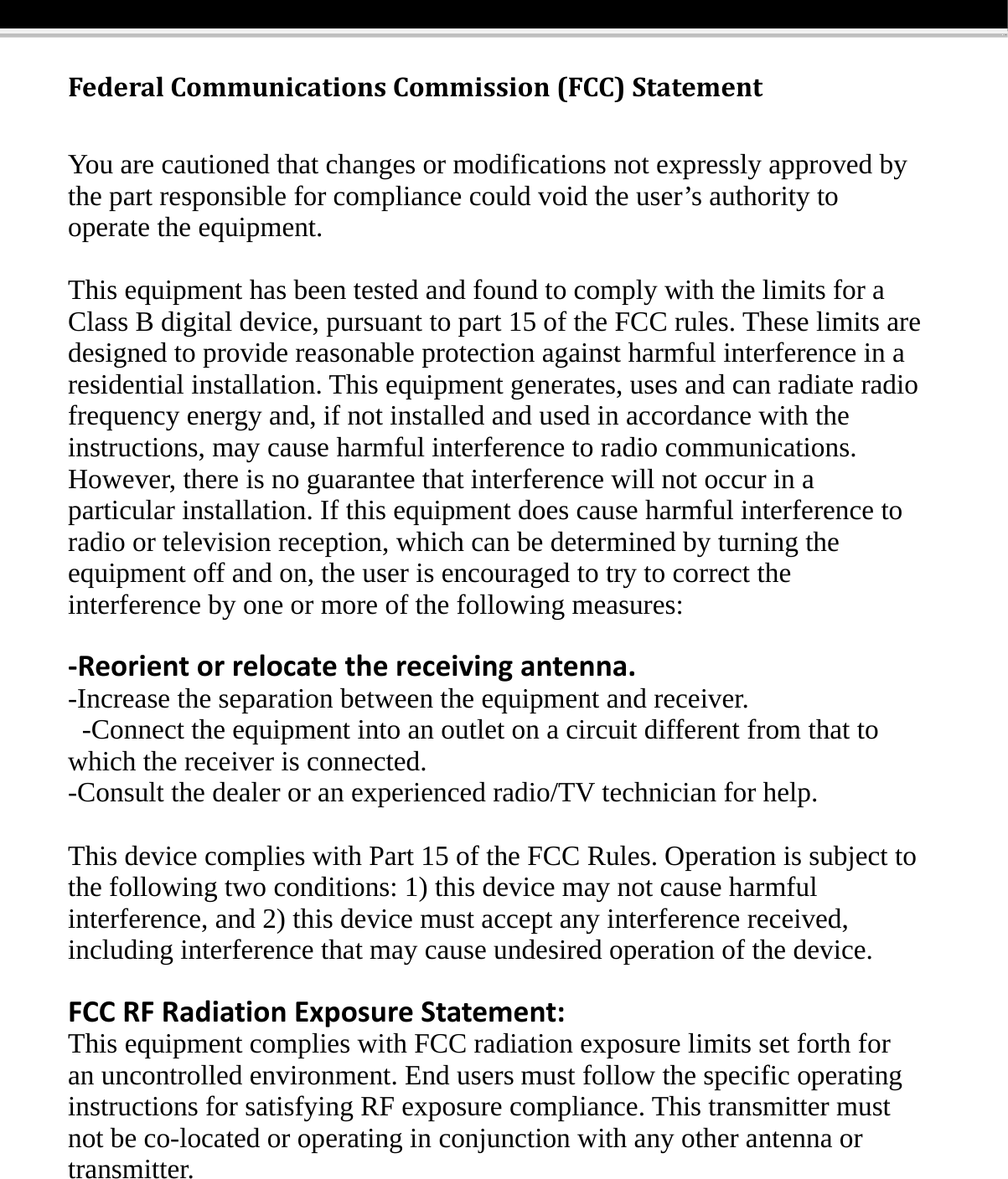 FederalCommunicationsCommission(FCC)StatementYou are cautioned that changes or modifications not expressly approved by the part responsible for compliance could void the user&rsquo;s authority to operate the equipment. This equipment has been tested and found to comply with the limits for a Class B digital device, pursuant to part 15 of the FCC rules. These limits are designed to provide reasonable protection against harmful interference in a residential installation. This equipment generates, uses and can radiate radio frequency energy and, if not installed and used in accordance with the instructions, may cause harmful interference to radio communications. However, there is no guarantee that interference will not occur in a particular installation. If this equipment does cause harmful interference to radio or television reception, which can be determined by turning the equipment off and on, the user is encouraged to try to correct the interference by one or more of the following measures:  ‐Reorientorrelocatethereceivingantenna.-Increase the separation between the equipment and receiver.   -Connect the equipment into an outlet on a circuit different from that to which the receiver is connected.   -Consult the dealer or an experienced radio/TV technician for help.  This device complies with Part 15 of the FCC Rules. Operation is subject to the following two conditions: 1) this device may not cause harmful interference, and 2) this device must accept any interference received, including interference that may cause undesired operation of the device.  FCCRFRadiationExposureStatement:This equipment complies with FCC radiation exposure limits set forth for an uncontrolled environment. End users must follow the specific operating instructions for satisfying RF exposure compliance. This transmitter must not be co-located or operating in conjunction with any other antenna or transmitter. 
