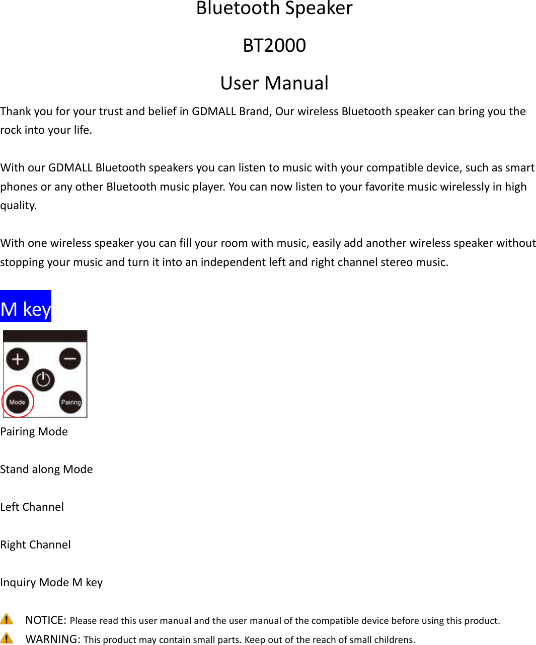 Bluetooth Speaker BT2000 User Manual Thank you for your trust and belief in GDMALL Brand, Our wireless Bluetooth speaker can bring you the rock into your life.  With our GDMALL Bluetooth speakers you can listen to music with your compatible device, such as smart phones or any other Bluetooth music player. You can now listen to your favorite music wirelessly in high quality.  With one wireless speaker you can fill your room with music, easily add another wireless speaker without stopping your music and turn it into an independent left and right channel stereo music.    M key  Pairing Mode    Stand along Mode    Left Channel    Right Channel    Inquiry Mode M key   NOTICE: Please read this user manual and the user manual of the compatible device before using this product.    WARNING: This product may contain small parts. Keep out of the reach of small childrens.    