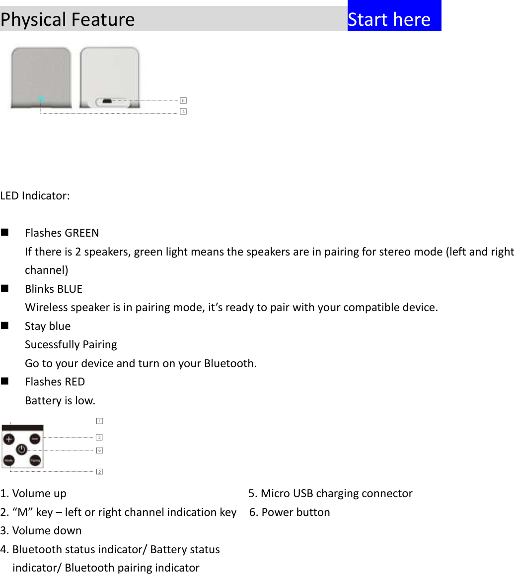  Physical Feature                  Start here    LED Indicator:     Flashes GREEN If there is 2 speakers, green light means the speakers are in pairing for stereo mode (left and right channel)  Blinks BLUE Wireless speaker is in pairing mode, it&rsquo;s ready to pair with your compatible device.  Stay blue Sucessfully Pairing Go to your device and turn on your Bluetooth.  Flashes RED Battery is low.  1. Volume up                5. Micro USB charging connector 2. &ldquo;M&rdquo; key &ndash; left or right channel indication key  6. Power button 3. Volume down 4. Bluetooth status indicator/ Battery status     indicator/ Bluetooth pairing indicator       