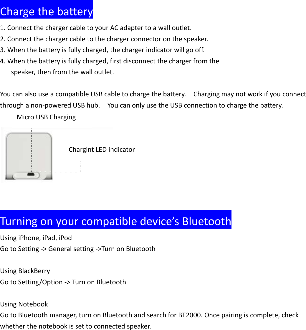  Charge the battery 1. Connect the charger cable to your AC adapter to a wall outlet. 2. Connect the charger cable to the charger connector on the speaker. 3. When the battery is fully charged, the charger indicator will go off. 4. When the battery is fully charged, first disconnect the charger from the      speaker, then from the wall outlet.  You can also use a compatible USB cable to charge the battery.    Charging may not work if you connect through a non-powered USB hub.    You can only use the USB connection to charge the battery.       Turning on your compatible device&rsquo;s Bluetooth Using iPhone, iPad, iPod Go to Setting -> General setting ->Turn on Bluetooth  Using BlackBerry Go to Setting/Option -> Turn on Bluetooth  Using Notebook   Go to Bluetooth manager, turn on Bluetooth and search for BT2000. Once pairing is complete, check whether the notebook is set to connected speaker.    Chargint LED indicator Micro USB Charging Port 