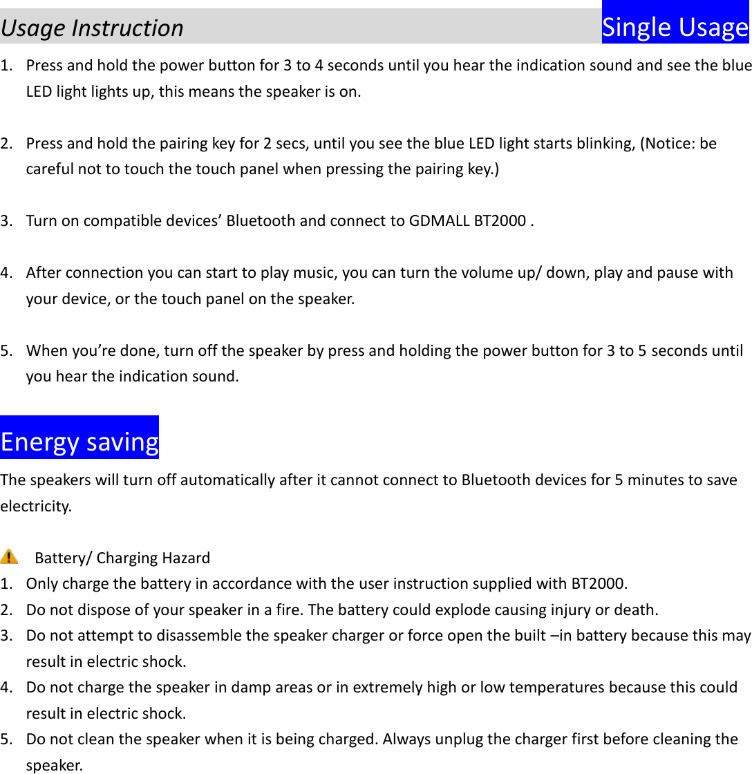  Usage Instruction                             Single Usage 1. Press and hold the power button for 3 to 4 seconds until you hear the indication sound and see the blue LED light lights up, this means the speaker is on.  2. Press and hold the pairing key for 2 secs, until you see the blue LED light starts blinking, (Notice: be careful not to touch the touch panel when pressing the pairing key.)  3. Turn on compatible devices&rsquo; Bluetooth and connect to GDMALL BT2000 .  4. After connection you can start to play music, you can turn the volume up/ down, play and pause with your device, or the touch panel on the speaker.  5. When you&rsquo;re done, turn off the speaker by press and holding the power button for 3 to 5 seconds until you hear the indication sound.      Energy saving The speakers will turn off automatically after it cannot connect to Bluetooth devices for 5 minutes to save electricity.   Battery/ Charging Hazard 1. Only charge the battery in accordance with the user instruction supplied with BT2000. 2. Do not dispose of your speaker in a fire. The battery could explode causing injury or death. 3. Do not attempt to disassemble the speaker charger or force open the built &ndash;in battery because this may result in electric shock. 4. Do not charge the speaker in damp areas or in extremely high or low temperatures because this could result in electric shock. 5. Do not clean the speaker when it is being charged. Always unplug the charger first before cleaning the speaker.    