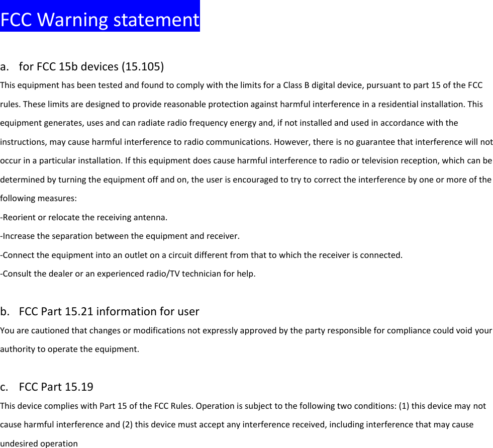  FCC Warning statement  a. for FCC 15b devices (15.105)   This equipment has been tested and found to comply with the limits for a Class B digital device, pursuant to part 15 of the FCC rules. These limits are designed to provide reasonable protection against harmful interference in a residential installation. This equipment generates, uses and can radiate radio frequency energy and, if not installed and used in accordance with the instructions, may cause harmful interference to radio communications. However, there is no guarantee that interference will not occur in a particular installation. If this equipment does cause harmful interference to radio or television reception, which can be determined by turning the equipment off and on, the user is encouraged to try to correct the interference by one or more of the following measures: ‐Reorient or relocate the receiving antenna. ‐Increase the separation between the equipment and receiver. ‐Connect the equipment into an outlet on a circuit different from that to which the receiver is connected. ‐Consult the dealer or an experienced radio/TV technician for help.    b. FCC Part 15.21 information for user   You are cautioned that changes or modifications not expressly approved by the party responsible for compliance could void your authority to operate the equipment.    c. FCC Part 15.19   This device complies with Part 15 of the FCC Rules. Operation is subject to the following two conditions: (1) this device may not cause harmful interference and (2) this device must accept any interference received, including interference that may cause undesired operation    