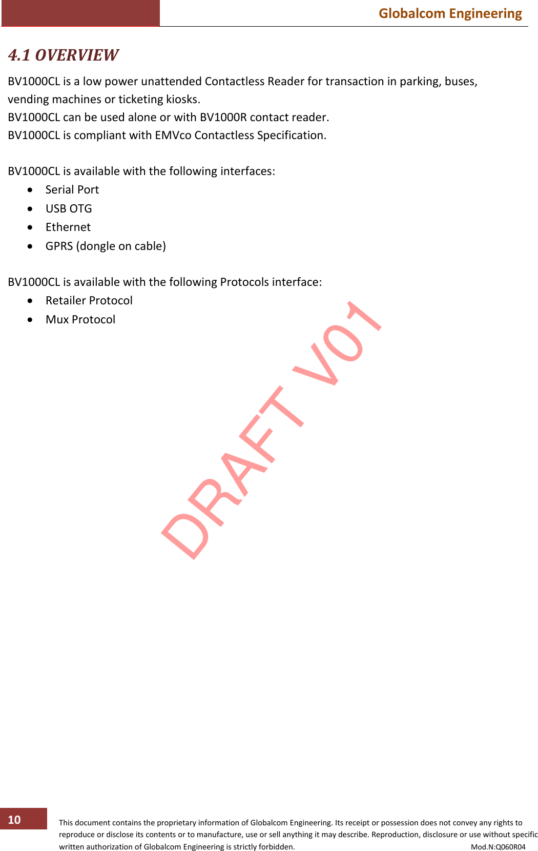  Globalcom Engineering   This document contains the proprietary information of Globalcom Engineering. Its receipt or possession does not convey any rights to reproduce or disclose its contents or to manufacture, use or sell anything it may describe. Reproduction, disclosure or use without specific written authorization of Globalcom Engineering is strictly forbidden.                                                                                           Mod.N:Q060R04 10 4.1 OVERVIEW BV1000CL is a low power unattended Contactless Reader for transaction in parking, buses, vending machines or ticketing kiosks. BV1000CL can be used alone or with BV1000R contact reader. BV1000CL is compliant with EMVco Contactless Specification.  BV1000CL is available with the following interfaces:  Serial Port  USB OTG  Ethernet  GPRS (dongle on cable)  BV1000CL is available with the following Protocols interface:  Retailer Protocol  Mux Protocol  DRAFT V01