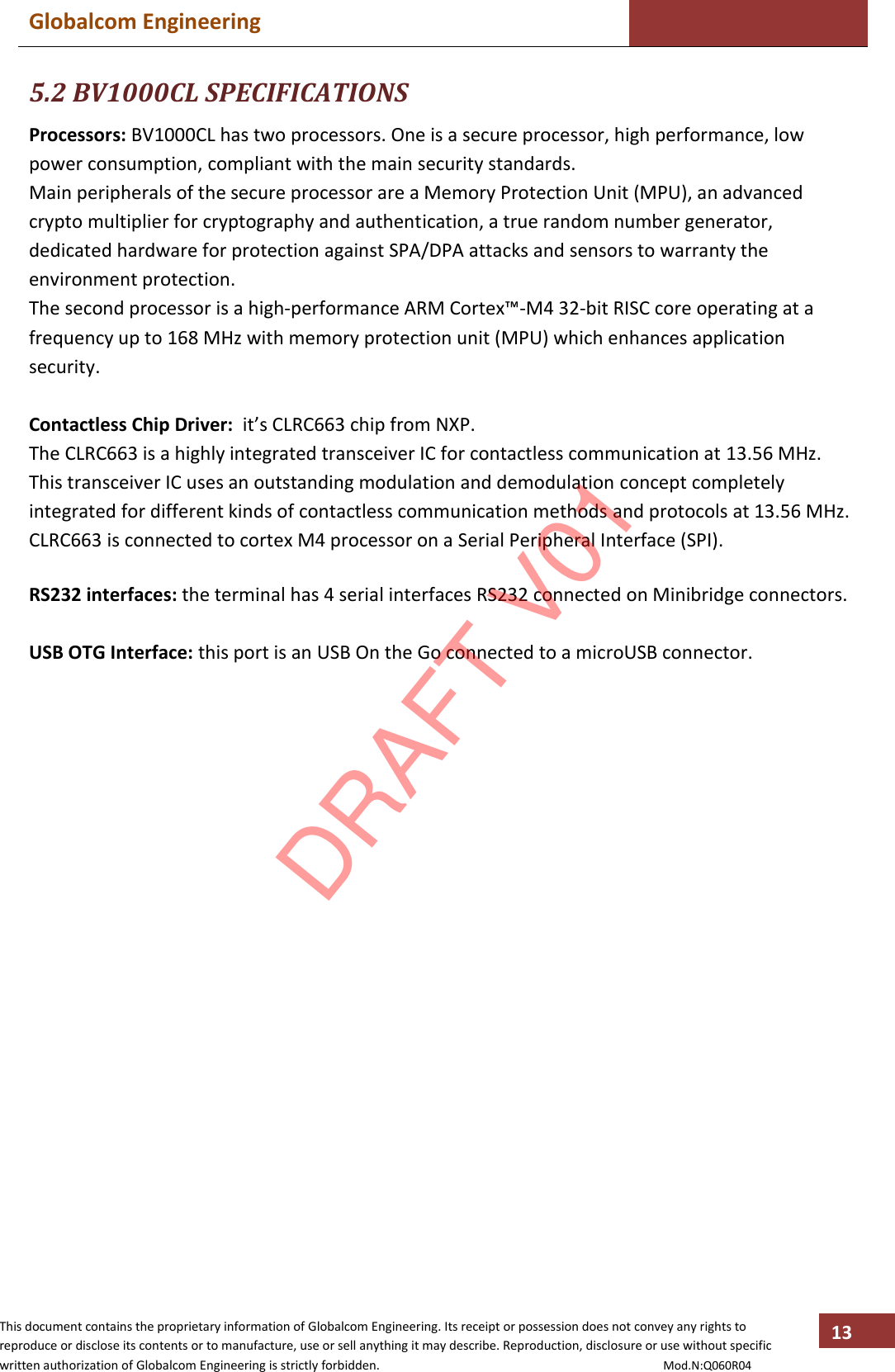 Globalcom Engineering    This document contains the proprietary information of Globalcom Engineering. Its receipt or possession does not convey any rights to reproduce or disclose its contents or to manufacture, use or sell anything it may describe. Reproduction, disclosure or use without specific written authorization of Globalcom Engineering is strictly forbidden.                                                                                           Mod.N:Q060R04 13 5.2 BV1000CL SPECIFICATIONS Processors: BV1000CL has two processors. One is a secure processor, high performance, low power consumption, compliant with the main security standards. Main peripherals of the secure processor are a Memory Protection Unit (MPU), an advanced crypto multiplier for cryptography and authentication, a true random number generator, dedicated hardware for protection against SPA/DPA attacks and sensors to warranty the environment protection. The second processor is a high-performance ARM Cortex™-M4 32-bit RISC core operating at a frequency up to 168 MHz with memory protection unit (MPU) which enhances application security.  Contactless Chip Driver:  it’s CLRC663 chip from NXP. The CLRC663 is a highly integrated transceiver IC for contactless communication at 13.56 MHz. This transceiver IC uses an outstanding modulation and demodulation concept completely integrated for different kinds of contactless communication methods and protocols at 13.56 MHz. CLRC663 is connected to cortex M4 processor on a Serial Peripheral Interface (SPI).  RS232 interfaces: the terminal has 4 serial interfaces RS232 connected on Minibridge connectors.  USB OTG Interface: this port is an USB On the Go connected to a microUSB connector.   DRAFT V01