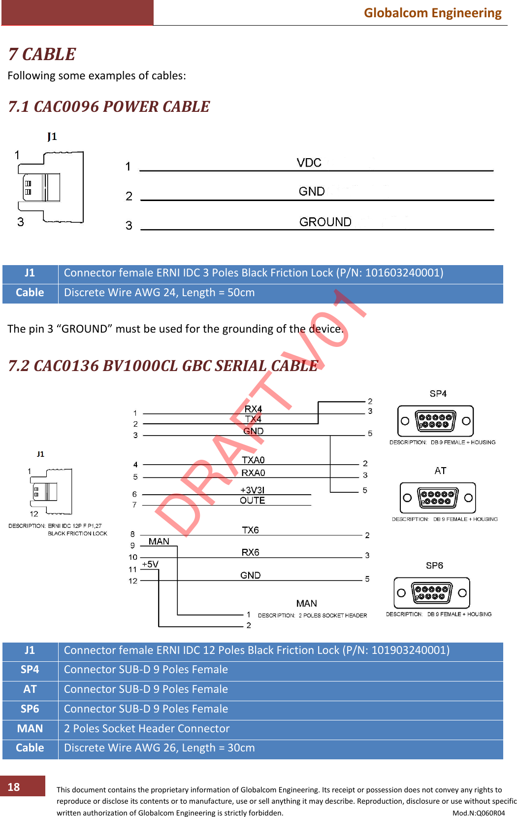  Globalcom Engineering   This document contains the proprietary information of Globalcom Engineering. Its receipt or possession does not convey any rights to reproduce or disclose its contents or to manufacture, use or sell anything it may describe. Reproduction, disclosure or use without specific written authorization of Globalcom Engineering is strictly forbidden.                                                                                           Mod.N:Q060R04 18 7 CABLE Following some examples of cables:  7.1 CAC0096 POWER CABLE   J1 Connector female ERNI IDC 3 Poles Black Friction Lock (P/N: 101603240001) Cable Discrete Wire AWG 24, Length = 50cm  The pin 3 “GROUND” must be used for the grounding of the device.  7.2 CAC0136 BV1000CL GBC SERIAL CABLE   J1 Connector female ERNI IDC 12 Poles Black Friction Lock (P/N: 101903240001) SP4 Connector SUB-D 9 Poles Female AT Connector SUB-D 9 Poles Female SP6 Connector SUB-D 9 Poles Female MAN 2 Poles Socket Header Connector Cable Discrete Wire AWG 26, Length = 30cm DRAFT V01