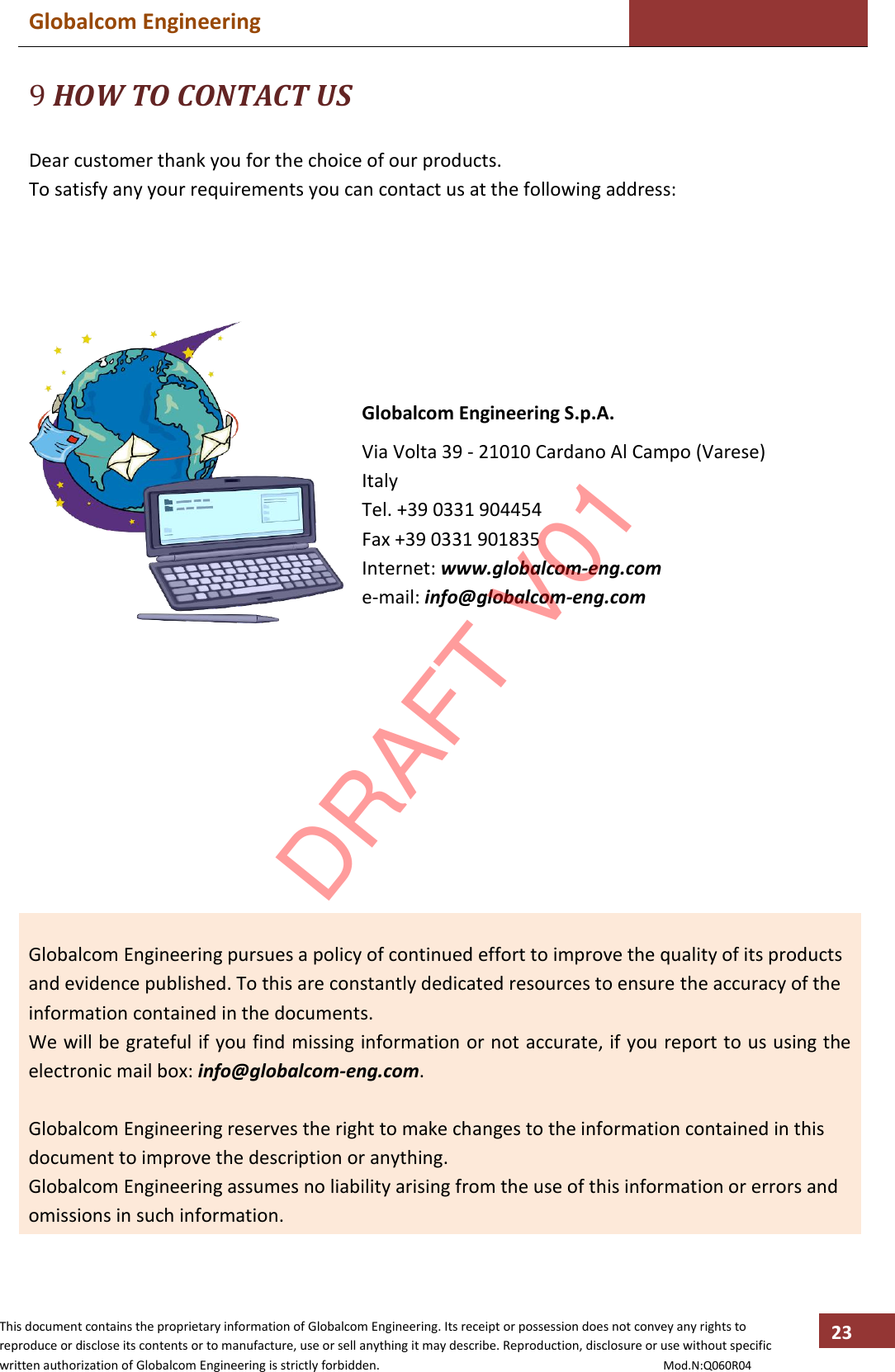 Globalcom Engineering    This document contains the proprietary information of Globalcom Engineering. Its receipt or possession does not convey any rights to reproduce or disclose its contents or to manufacture, use or sell anything it may describe. Reproduction, disclosure or use without specific written authorization of Globalcom Engineering is strictly forbidden.                                                                                           Mod.N:Q060R04 23 9 HOW TO CONTACT US  Dear customer thank you for the choice of our products. To satisfy any your requirements you can contact us at the following address:        Globalcom Engineering S.p.A. Via Volta 39 - 21010 Cardano Al Campo (Varese) Italy Tel. +39 0331 904454 Fax +39 0331 901835 Internet: www.globalcom-eng.com e-mail: info@globalcom-eng.com             Globalcom Engineering pursues a policy of continued effort to improve the quality of its products and evidence published. To this are constantly dedicated resources to ensure the accuracy of the information contained in the documents. We will be grateful if you find missing information or not accurate, if you report to us using the electronic mail box: info@globalcom-eng.com.  Globalcom Engineering reserves the right to make changes to the information contained in this document to improve the description or anything. Globalcom Engineering assumes no liability arising from the use of this information or errors and omissions in such information.  DRAFT V01