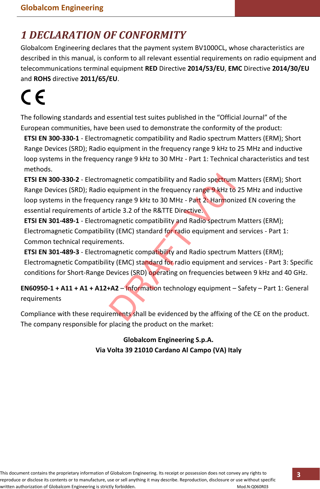 Globalcom Engineering    This document contains the proprietary information of Globalcom Engineering. Its receipt or possession does not convey any rights to reproduce or disclose its contents or to manufacture, use or sell anything it may describe. Reproduction, disclosure or use without specific written authorization of Globalcom Engineering is strictly forbidden.                                                                                           Mod.N:Q060R03 3 1 DECLARATION OF CONFORMITY Globalcom Engineering declares that the payment system BV1000CL, whose characteristics are described in this manual, is conform to all relevant essential requirements on radio equipment and telecommunications terminal equipment RED Directive 2014/53/EU, EMC Directive 2014/30/EU and ROHS directive 2011/65/EU.      The following standards and essential test suites published in the “Official Journal” of the European communities, have been used to demonstrate the conformity of the product: ETSI EN 300-330-1 - Electromagnetic compatibility and Radio spectrum Matters (ERM); Short Range Devices (SRD); Radio equipment in the frequency range 9 kHz to 25 MHz and inductive loop systems in the frequency range 9 kHz to 30 MHz - Part 1: Technical characteristics and test methods. ETSI EN 300-330-2 - Electromagnetic compatibility and Radio spectrum Matters (ERM); Short Range Devices (SRD); Radio equipment in the frequency range 9 kHz to 25 MHz and inductive loop systems in the frequency range 9 kHz to 30 MHz - Part 2: Harmonized EN covering the essential requirements of article 3.2 of the R&amp;TTE Directive. ETSI EN 301-489-1 - Electromagnetic compatibility and Radio spectrum Matters (ERM); Electromagnetic Compatibility (EMC) standard for radio equipment and services - Part 1: Common technical requirements. ETSI EN 301-489-3 - Electromagnetic compatibility and Radio spectrum Matters (ERM); Electromagnetic Compatibility (EMC) standard for radio equipment and services - Part 3: Specific conditions for Short-Range Devices (SRD) operating on frequencies between 9 kHz and 40 GHz.  EN60950-1 + A11 + A1 + A12+A2 – Information technology equipment – Safety – Part 1: General requirements  Compliance with these requirements shall be evidenced by the affixing of the CE on the product. The company responsible for placing the product on the market:  Globalcom Engineering S.p.A. Via Volta 39 21010 Cardano Al Campo (VA) Italy  DRAFT V01